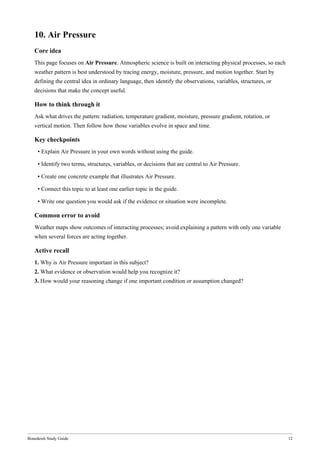 Bonedeish Study Guide 12
10. Air Pressure
Core idea
This page focuses on Air Pressure. Atmospheric science is built on interacting physical processes, so each
weather pattern is best understood by tracing energy, moisture, pressure, and motion together. Start by
defining the central idea in ordinary language, then identify the observations, variables, structures, or
decisions that make the concept useful.
How to think through it
Ask what drives the pattern: radiation, temperature gradient, moisture, pressure gradient, rotation, or
vertical motion. Then follow how those variables evolve in space and time.
Key checkpoints
• Explain Air Pressure in your own words without using the guide.
• Identify two terms, structures, variables, or decisions that are central to Air Pressure.
• Create one concrete example that illustrates Air Pressure.
• Connect this topic to at least one earlier topic in the guide.
• Write one question you would ask if the evidence or situation were incomplete.
Common error to avoid
Weather maps show outcomes of interacting processes; avoid explaining a pattern with only one variable
when several forces are acting together.
Active recall
1. Why is Air Pressure important in this subject?
2. What evidence or observation would help you recognize it?
3. How would your reasoning change if one important condition or assumption changed?
 