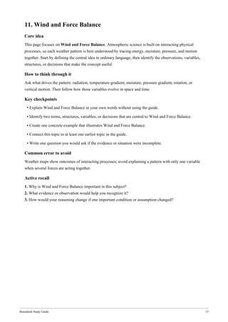 Bonedeish Study Guide 13
11. Wind and Force Balance
Core idea
This page focuses on Wind and Force Balance. Atmospheric science is built on interacting physical
processes, so each weather pattern is best understood by tracing energy, moisture, pressure, and motion
together. Start by defining the central idea in ordinary language, then identify the observations, variables,
structures, or decisions that make the concept useful.
How to think through it
Ask what drives the pattern: radiation, temperature gradient, moisture, pressure gradient, rotation, or
vertical motion. Then follow how those variables evolve in space and time.
Key checkpoints
• Explain Wind and Force Balance in your own words without using the guide.
• Identify two terms, structures, variables, or decisions that are central to Wind and Force Balance.
• Create one concrete example that illustrates Wind and Force Balance.
• Connect this topic to at least one earlier topic in the guide.
• Write one question you would ask if the evidence or situation were incomplete.
Common error to avoid
Weather maps show outcomes of interacting processes; avoid explaining a pattern with only one variable
when several forces are acting together.
Active recall
1. Why is Wind and Force Balance important in this subject?
2. What evidence or observation would help you recognize it?
3. How would your reasoning change if one important condition or assumption changed?
 