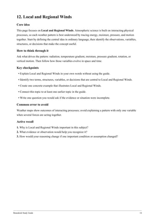 Bonedeish Study Guide 14
12. Local and Regional Winds
Core idea
This page focuses on Local and Regional Winds. Atmospheric science is built on interacting physical
processes, so each weather pattern is best understood by tracing energy, moisture, pressure, and motion
together. Start by defining the central idea in ordinary language, then identify the observations, variables,
structures, or decisions that make the concept useful.
How to think through it
Ask what drives the pattern: radiation, temperature gradient, moisture, pressure gradient, rotation, or
vertical motion. Then follow how those variables evolve in space and time.
Key checkpoints
• Explain Local and Regional Winds in your own words without using the guide.
• Identify two terms, structures, variables, or decisions that are central to Local and Regional Winds.
• Create one concrete example that illustrates Local and Regional Winds.
• Connect this topic to at least one earlier topic in the guide.
• Write one question you would ask if the evidence or situation were incomplete.
Common error to avoid
Weather maps show outcomes of interacting processes; avoid explaining a pattern with only one variable
when several forces are acting together.
Active recall
1. Why is Local and Regional Winds important in this subject?
2. What evidence or observation would help you recognize it?
3. How would your reasoning change if one important condition or assumption changed?
 