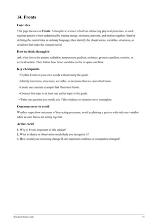 Bonedeish Study Guide 16
14. Fronts
Core idea
This page focuses on Fronts. Atmospheric science is built on interacting physical processes, so each
weather pattern is best understood by tracing energy, moisture, pressure, and motion together. Start by
defining the central idea in ordinary language, then identify the observations, variables, structures, or
decisions that make the concept useful.
How to think through it
Ask what drives the pattern: radiation, temperature gradient, moisture, pressure gradient, rotation, or
vertical motion. Then follow how those variables evolve in space and time.
Key checkpoints
• Explain Fronts in your own words without using the guide.
• Identify two terms, structures, variables, or decisions that are central to Fronts.
• Create one concrete example that illustrates Fronts.
• Connect this topic to at least one earlier topic in the guide.
• Write one question you would ask if the evidence or situation were incomplete.
Common error to avoid
Weather maps show outcomes of interacting processes; avoid explaining a pattern with only one variable
when several forces are acting together.
Active recall
1. Why is Fronts important in this subject?
2. What evidence or observation would help you recognize it?
3. How would your reasoning change if one important condition or assumption changed?
 