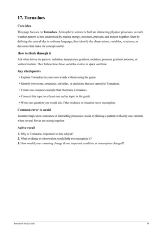 Bonedeish Study Guide 19
17. Tornadoes
Core idea
This page focuses on Tornadoes. Atmospheric science is built on interacting physical processes, so each
weather pattern is best understood by tracing energy, moisture, pressure, and motion together. Start by
defining the central idea in ordinary language, then identify the observations, variables, structures, or
decisions that make the concept useful.
How to think through it
Ask what drives the pattern: radiation, temperature gradient, moisture, pressure gradient, rotation, or
vertical motion. Then follow how those variables evolve in space and time.
Key checkpoints
• Explain Tornadoes in your own words without using the guide.
• Identify two terms, structures, variables, or decisions that are central to Tornadoes.
• Create one concrete example that illustrates Tornadoes.
• Connect this topic to at least one earlier topic in the guide.
• Write one question you would ask if the evidence or situation were incomplete.
Common error to avoid
Weather maps show outcomes of interacting processes; avoid explaining a pattern with only one variable
when several forces are acting together.
Active recall
1. Why is Tornadoes important in this subject?
2. What evidence or observation would help you recognize it?
3. How would your reasoning change if one important condition or assumption changed?
 