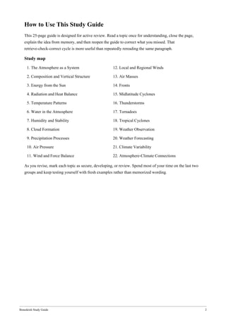 Bonedeish Study Guide 2
How to Use This Study Guide
This 25-page guide is designed for active review. Read a topic once for understanding, close the page,
explain the idea from memory, and then reopen the guide to correct what you missed. That
retrieve-check-correct cycle is more useful than repeatedly rereading the same paragraph.
Study map
1. The Atmosphere as a System 12. Local and Regional Winds
2. Composition and Vertical Structure 13. Air Masses
3. Energy from the Sun 14. Fronts
4. Radiation and Heat Balance 15. Midlatitude Cyclones
5. Temperature Patterns 16. Thunderstorms
6. Water in the Atmosphere 17. Tornadoes
7. Humidity and Stability 18. Tropical Cyclones
8. Cloud Formation 19. Weather Observation
9. Precipitation Processes 20. Weather Forecasting
10. Air Pressure 21. Climate Variability
11. Wind and Force Balance 22. Atmosphere-Climate Connections
As you revise, mark each topic as secure, developing, or review. Spend most of your time on the last two
groups and keep testing yourself with fresh examples rather than memorized wording.
 