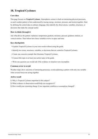 Bonedeish Study Guide 20
18. Tropical Cyclones
Core idea
This page focuses on Tropical Cyclones. Atmospheric science is built on interacting physical processes,
so each weather pattern is best understood by tracing energy, moisture, pressure, and motion together. Start
by defining the central idea in ordinary language, then identify the observations, variables, structures, or
decisions that make the concept useful.
How to think through it
Ask what drives the pattern: radiation, temperature gradient, moisture, pressure gradient, rotation, or
vertical motion. Then follow how those variables evolve in space and time.
Key checkpoints
• Explain Tropical Cyclones in your own words without using the guide.
• Identify two terms, structures, variables, or decisions that are central to Tropical Cyclones.
• Create one concrete example that illustrates Tropical Cyclones.
• Connect this topic to at least one earlier topic in the guide.
• Write one question you would ask if the evidence or situation were incomplete.
Common error to avoid
Weather maps show outcomes of interacting processes; avoid explaining a pattern with only one variable
when several forces are acting together.
Active recall
1. Why is Tropical Cyclones important in this subject?
2. What evidence or observation would help you recognize it?
3. How would your reasoning change if one important condition or assumption changed?
 