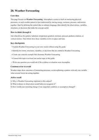 Bonedeish Study Guide 22
20. Weather Forecasting
Core idea
This page focuses on Weather Forecasting. Atmospheric science is built on interacting physical
processes, so each weather pattern is best understood by tracing energy, moisture, pressure, and motion
together. Start by defining the central idea in ordinary language, then identify the observations, variables,
structures, or decisions that make the concept useful.
How to think through it
Ask what drives the pattern: radiation, temperature gradient, moisture, pressure gradient, rotation, or
vertical motion. Then follow how those variables evolve in space and time.
Key checkpoints
• Explain Weather Forecasting in your own words without using the guide.
• Identify two terms, structures, variables, or decisions that are central to Weather Forecasting.
• Create one concrete example that illustrates Weather Forecasting.
• Connect this topic to at least one earlier topic in the guide.
• Write one question you would ask if the evidence or situation were incomplete.
Common error to avoid
Weather maps show outcomes of interacting processes; avoid explaining a pattern with only one variable
when several forces are acting together.
Active recall
1. Why is Weather Forecasting important in this subject?
2. What evidence or observation would help you recognize it?
3. How would your reasoning change if one important condition or assumption changed?
 