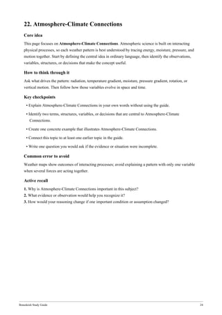 Bonedeish Study Guide 24
22. Atmosphere-Climate Connections
Core idea
This page focuses on Atmosphere-Climate Connections. Atmospheric science is built on interacting
physical processes, so each weather pattern is best understood by tracing energy, moisture, pressure, and
motion together. Start by defining the central idea in ordinary language, then identify the observations,
variables, structures, or decisions that make the concept useful.
How to think through it
Ask what drives the pattern: radiation, temperature gradient, moisture, pressure gradient, rotation, or
vertical motion. Then follow how those variables evolve in space and time.
Key checkpoints
• Explain Atmosphere-Climate Connections in your own words without using the guide.
• Identify two terms, structures, variables, or decisions that are central to Atmosphere-Climate
Connections.
• Create one concrete example that illustrates Atmosphere-Climate Connections.
• Connect this topic to at least one earlier topic in the guide.
• Write one question you would ask if the evidence or situation were incomplete.
Common error to avoid
Weather maps show outcomes of interacting processes; avoid explaining a pattern with only one variable
when several forces are acting together.
Active recall
1. Why is Atmosphere-Climate Connections important in this subject?
2. What evidence or observation would help you recognize it?
3. How would your reasoning change if one important condition or assumption changed?
 