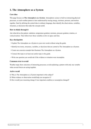 Bonedeish Study Guide 3
1. The Atmosphere as a System
Core idea
This page focuses on The Atmosphere as a System. Atmospheric science is built on interacting physical
processes, so each weather pattern is best understood by tracing energy, moisture, pressure, and motion
together. Start by defining the central idea in ordinary language, then identify the observations, variables,
structures, or decisions that make the concept useful.
How to think through it
Ask what drives the pattern: radiation, temperature gradient, moisture, pressure gradient, rotation, or
vertical motion. Then follow how those variables evolve in space and time.
Key checkpoints
• Explain The Atmosphere as a System in your own words without using the guide.
• Identify two terms, structures, variables, or decisions that are central to The Atmosphere as a System.
• Create one concrete example that illustrates The Atmosphere as a System.
• Connect this topic to at least one earlier topic in the guide.
• Write one question you would ask if the evidence or situation were incomplete.
Common error to avoid
Weather maps show outcomes of interacting processes; avoid explaining a pattern with only one variable
when several forces are acting together.
Active recall
1. Why is The Atmosphere as a System important in this subject?
2. What evidence or observation would help you recognize it?
3. How would your reasoning change if one important condition or assumption changed?
 