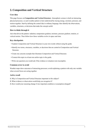 Bonedeish Study Guide 4
2. Composition and Vertical Structure
Core idea
This page focuses on Composition and Vertical Structure. Atmospheric science is built on interacting
physical processes, so each weather pattern is best understood by tracing energy, moisture, pressure, and
motion together. Start by defining the central idea in ordinary language, then identify the observations,
variables, structures, or decisions that make the concept useful.
How to think through it
Ask what drives the pattern: radiation, temperature gradient, moisture, pressure gradient, rotation, or
vertical motion. Then follow how those variables evolve in space and time.
Key checkpoints
• Explain Composition and Vertical Structure in your own words without using the guide.
• Identify two terms, structures, variables, or decisions that are central to Composition and Vertical
Structure.
• Create one concrete example that illustrates Composition and Vertical Structure.
• Connect this topic to at least one earlier topic in the guide.
• Write one question you would ask if the evidence or situation were incomplete.
Common error to avoid
Weather maps show outcomes of interacting processes; avoid explaining a pattern with only one variable
when several forces are acting together.
Active recall
1. Why is Composition and Vertical Structure important in this subject?
2. What evidence or observation would help you recognize it?
3. How would your reasoning change if one important condition or assumption changed?
 