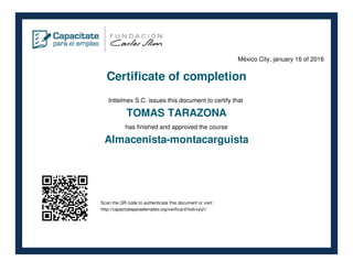 México City, january 16 of 2016
Certificate of completion
Inttelmex S.C. issues this document to certify that
TOMAS TARAZONA
has finished and approved the course
Almacenista-montacarguista
Scan the QR code to authenticate this document or visit:
http://capacitateparaelempleo.org/verifica/d1kdvxyq1/
 