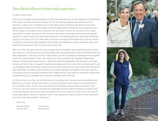 Dear Parks Alliance friends and supporters,
It’s been quite a year!
One of our proudest accomplishments in 2016 was passing Prop. B, with support and leadership
from Supervisor Mark Farrell and Mayor Ed Lee, and the overwhelming backing from San
Francisco voters. Prop. B extends the current Open Space Fund through 2045 and provides
guaranteed funding for the Recreation and Park Department through the city budget process.
While money is still tighter than it should be for our parks, Prop. B will ensure that our parks
department is better able to plan for the future and make multi-year investments towards key
priorities. It also introduced a data-based approach to evaluating whether new park spending is
going to the areas of the City that need it the most, through the development of equity metrics.
Hundreds of park advocates talked to their friends and neighbors, posted campaign signs and
distributed literature to rally the voters and it paid off!
With your help, this year we continued to create and renew public open spaces and parks across
San Francisco. We are proud of our partnerships with city departments such as the Recreation and
Park Department, Planning, the Port, Public Works, and the Community Challenge Grant program
of the City Administrator’s office. We continue to sponsor almost 100 volunteer stewardship
groups. Through these partnerships, in 2016 new parks like Playland at 43d Avenue in the Outer
Sunset and Tunnel Top in Dogpatch opened and playgrounds like Larsen (the “jet plane park”) and
Joe DiMaggio were completely transformed. Our staff worked closely with communities along the
Blue Greenway in southeast San Francisco to facilitate dialogues and gather important input for
future park projects and sites coming to their neighborhoods. We have just launched a web portal,
bluegreenway.org, to engage more residents and keep them informed.
As 2016 comes to a close, we are reflecting on a growing San Francisco and more determined
than ever to protect, sustain and enrich our parks and green open spaces as essential drivers
of our quality of life. As the only citywide park philanthropy and advocacy nonprofit in San
Francisco, we will continue to provide the leadership and the financial backing our parks need
to serve all people and communities throughout this city so many of us call home, now and for
future generations. We are so grateful to all of our supporters, donors, partners and volunteers
who help make this possible. Thank you!
	Sincerely,
	Rachel Norton 	 Jim Lazarus
	Interim CEO	 Board Chair
Board chair Jim Lazarus
with his wife Ann
Interim CEO Rachel Norton
©LeaSuzuki/SanFranciscoChronicle/Polaris
 
