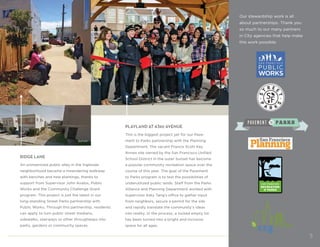 Our stewardship work is all
about partnerships. Thank you
so much to our many partners
in City agencies that help make
this work possible.
RIDGE LANE
An unimproved public alley in the Ingleside
neighborhood became a meandering walkway
with benches and new plantings, thanks to
support from Supervisor John Avalos, Public
Works and the Community Challenge Grant
program. This project is just the latest in our
long-standing Street Parks partnership with
Public Works. Through this partnership, residents
can apply to turn public street medians,
sidewalks, stairways or other throughways into
parks, gardens or community spaces.
PLAYLAND AT 43RD AVENUE
This is the biggest project yet for our Pave-
ment to Parks partnership with the Planning
Department. The vacant Francis Scott Key
Annex site owned by the San Francisco Unified
School District in the outer Sunset has become
a popular community recreation space over the
course of this year. The goal of the Pavement
to Parks program is to test the possibilities of
underutilized public lands. Staff from the Parks
Alliance and Planning Department worked with
Supervisor Katy Tang’s office to gather input
from neighbors, secure a permit for the site
and rapidly translate the community’s ideas
into reality. In the process, a locked empty lot
has been turned into a bright and inclusive
space for all ages.
Before
5
 