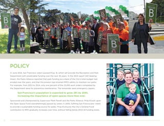 6
POLICY
In June 2016, San Francisco voters passed Prop. B, which will provide the Recreation and Park
Department with predictable funding over the next 30 years. In the 2015 report Still Seeking
Green, the Parks Alliance reported that park funding as a share of the City’s total budget had
eroded over the years, and that this erosion had strained RPD’s ability to maintain our parks.
For example, from 2013 to 2014, only one percent of the 15,000 work orders completed by
the Department were for preventive maintenance. The remainder were emergency repairs.
San Francisco’s population is expected to grow 28% by 2040,
increasing the importance of open spaces more than ever.
Sponsored and championed by Supervisor Mark Farrell and the Parks Alliance, Prop B built upon
the Open Space Fund overwhelmingly passed by voters in 2000, fulfilling San Franciscans’ intent
to provide a sustainable funding source for parks. Prop B ensures the City’s General Fund
contribution to RPD gradually increases over time, without falling below 2015-16 funding levels.
 