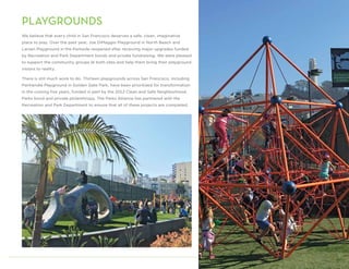 PLAYGROUNDS
We believe that every child in San Francisco deserves a safe, clean, imaginative
place to play. Over the past year, Joe DiMaggio Playground in North Beach and
Larsen Playground in the Parkside reopened after receiving major upgrades funded
by Recreation and Park Department bonds and private fundraising. We were pleased
to support the community groups at both sites and help them bring their playground
visions to reality.
There is still much work to do. Thirteen playgrounds across San Francisco, including
Panhandle Playground in Golden Gate Park, have been prioritized for transformation
in the coming five years, funded in part by the 2012 Clean and Safe Neighborhood
Parks bond and private philanthropy. The Parks Alliance has partnered with the
Recreation and Park Department to ensure that all of these projects are completed.
7
 