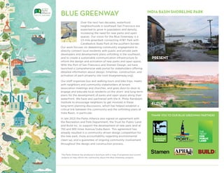 8
THANK YOU TO OUR BLUE GREENWAY PARTNERS
BLUE GREENWAY
Over the next two decades, waterfront
neighborhoods in southeast San Francisco are
expected to grow in population and density,
increasing the need for new parks and open
spaces. Our vision for the Blue Greenway is a
13-mile greenbelt connecting AT&T Park with
Candlestick State Park at the southern border.
Our work focuses on deepening community engagement to
directly connect local residents with public and private park
developers and development plans unfolding in the southeast,
and to create a sustainable communication infrastructure to
inform the design and activation of new parks and open space.
With the Port of San Francisco and Stamen Design, we have
launched a comprehensive web portal for stakeholders offering
detailed information about design, timelines, construction, and
activation of each property site (visit bluegreenway.org).
Our staff organizes bus and walking tours and bike trips, meets
with neighbors and community stakeholders at tenant
association meetings and churches, and goes door-to-door to
engage and educate local residents on the short- and long-term
plans for the development of parks and open space along their
waterfront. We have also partnered with the A. Philip Randolph
Institute to encourage neighbors to get involved in these
long-term planning discussions, which has helped establish a
critical link between the community and the unfolding plans at
India Basin, in particular.
In late 2015 the Parks Alliance also signed an agreement with
the Recreation and Park Department, the Trust for Public Land
and Build Inc. to support the development of new park land at
700 and 900 Innes Avenue/India Basin. This agreement has
already resulted in a community-driven design competition for
the new park, more accountability regarding environmental
clean-up, and a guarantee of ongoing community involvement
throughout the design and construction process.
The Parks Alliance has produced a brochure with a map of proposed and current
projects to help inform the community about the Blue Greenway projects.
PRESENT
FUTURE
INDIA BASIN SHORELINE PARK
 