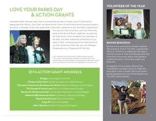 2016 ACTION GRANT AWARDEES
BMagic: Movie Night in the Park
Climate Action Now!: Garden at James Lick Middle School
Chinatown Community Development Center: Adopt an Alleyway Youth Program
The Friends of Penny Lane: Penny Lane Improvement Project
Garden for the Environment: Get Up Urban Agriculture Training Program
National AIDS Memorial Grove: Community Volunteer Workday
Playland at 43rd Ave: Phase 2 Activation
Scrap-SF: Newcomb Garden
Urban Sprouts: Garden to Community Program
VOLUNTEER OF THE YEAR
BONNIE BERGERON
Bonnie is the community member leading
the charge at Tunnel Top Park, a grassroots
effort to transform a neglected site atop a
CalTrain tunnel at 25th and Pennsylvania into
a thriving community space with gardens,
a gathering area, community space and
dog park.
A neighbor of the project, Bonnie has
volunteered countless hours to make this
innovative vision a reality. She is an experi-
enced gardener and one of the initiators of
The 25th Street Garden.
LOVE YOUR PARKS DAY
				 ACTION GRANTS
Volunteers work tirelessly every day to improve and activate our parks, and it’s important to
appreciate their efforts. Each year, we award Action Grants to particularly promising park projects,
as well as a Volunteer of the Year award that comes with a donation to the volunteer’s organization.
This year we held our annual Love Your Parks Day
event at the Brick  Mortar nightclub, recognizing
the 2016 Action Grant recipients, our Volunteer of
the Year, and other important contributors to our
parks in 2016, including Supervisor Mark Farrell as
our Park Advocate of the Year and Joe DiMaggio
Playground as our Playground of the Year.
Linda Liteheiser and Linda DaVirro, affectionately known as
“The Lindas,” have been park volunteers for many years. Most
recently, these two park leaders have established a Saturday concert
series to activate the Jerry Garcia Amphitheater at McLaren Park.
9
CindyMatzger
 