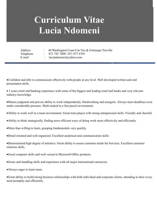 Curriculum Vitae
Lucia Ndomeni
Address : 40 Washington Court Crn Yeo & Fortesque Yeoville
Telephone : 071 782 7000 / 071 877 6703
E-mail : luciandomeni@yahoo.com
•Confident and able to communicate effectively with people at any level. Well developed written and oral
presentation skills.
• 3 years retail and banking experience with some of the biggest and leading retail and banks and very relevant
industry knowledge.
•Mature judgment and proven ability to work independently. Hardworking and energetic. Always meet deadlines even
under considerable pressure. Multi-tasked in a fast paced environment.
•Ability to work well in a team environment. Great team player with strong interpersonal skills. Friendly and cheerful.
•Ability to think strategically, finding more efficient ways of doing work more effectively and efficiently.
•More than willing to learn, grasping fundamentals very quickly.
•Detail oriented and well organized. Excellent analytical and communication skills
•Demonstrated high degree of initiative. Great ability to assess customer needs for Services. Excellent customer
relations skills.
•Good computer skills and well versed in Microsoft Office products.
•Great cash handling skills and experience with all major international currencies.
•Always eager to learn more.
•Great ability to build strong business relationships with both individual and corporate clients, attending to their every
need promptly and efficiently.
 