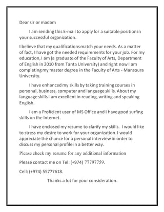 Dear sir or madam
I am sending this E-mail to apply for a suitable positionin
your successful organization.
I believe that my qualificationsmatch your needs. As a matter
of fact, I have got the needed requirements for your job. For my
education,I am (a graduate of the Faculty of Arts, Department
of English in 2010 from Tanta University) and right now I am
completing my master degree in the Faculty of Arts - Mansoura
University.
I have enhancedmy skillsby taking training courses in
personal, business, computer and language skills. About my
language skillsI am excellent in reading, writing and speaking
English.
I am a Proficient user of MS Office and I have good surfing
skills on the Internet.
I have enclosed my resume to clarify my skills. I would like
to stress my desire to work for your organization.I would
appreciate the chance for a personal interview in order to
discuss my personal profile in a better way.
Please check my resume for any additional information
Please contact me on Tel: (+974) 77797759.
Cell: (+974) 55777618.
Thanks a lot for your consideration.
 
