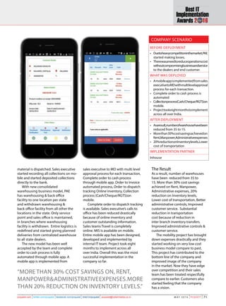 71M A Y 2 0 1 6 PCQuest 71pcquest.com twitter.com/pcquest facebook.com/pcquest linkd.in/pcquest pcquest@cybermedia.co.in 71M A Y 2 0 1 6 PCQuest 71pcquest.com twitter.com/pcquest facebook.com/pcquest linkd.in/pcquest pcquest@cybermedia.co.in
Before Deployment
•	 Duetoheavycompetitioninthemarket,PAE
started making losses.
•	 Therewasaneedtoreduceoperationscost
withoutcompromisingbusinessandservice
to the dealers and end customer.
What was deployed
•	 Amobileappisimplementedfromsales
executivetoMDwithmultilevelapproval
process for each transaction.
•	 Complete order to cash process is
automated
•	 Collectionprocess(Cash/Cheque/RGTS)on
mobile.
•	 Projecttookeightmonthstoimplement
across all over India.
After Deployment
•	 Asaresult,numberofwarehousehavebeen  
reduced from 35 to 15.
•	 Morethan30%costsavingsachievedon
Rent,Manpower,Administrativeexpenses
•	 20%reductiononInventorylevels,Lower
cost of transportation
Implementation partner
Inhouse
Company Scenario
material is dispatched. Sales executive
started recording all collections on mo-
bile and started deposited collections
directly to the bank.
With new consolidated
warehousing business model, PAE
has warehousing & back office
facility to one location per state
and withdrawn warehousing &
back office facility from all other the
locations in the state. Only service
point and sales office is maintained,
in branches where warehousing
facility is withdrawn. Entire logistics is
redefined and started giving planned
deliveries from centralized warehouse
to all state dealers.
The new model has been well
accepted by the team and complete
order to cash process is fully
automated through mobile app. A
mobile app is implemented from
sales executive to MD with multi level
approval process for each transaction,
Complete order to cash process
through mobile app. Order to Invoice
automated process, Order to dispatch
tracking Online inventory, Collection
process (Cash/Cheque/RGTS)on
mobile.
Complete order to dispatch tracking
is available. Sales executive’s calls to
office has been reduced drastically
because of online inventory and
customer outstanding information.
Sales teams Travel is completely
online. MIS is available on mobile.
Entire mobile app has been designed,
developed and implemented by
internal IT team. Project took eight
months to implement across all
over India. Overall this was the most
successful implementation in the
company so far.
“More than 30% cost savings on, Rent,
Manpower&Administrativeexpenses.More
than 20% reduction on Inventory levels.”
The Result
As a result, number of warehouses
have been reduced from 35 to
15. More than 30% cost savings
achieved on Rent, Manpower,
Administrative expenses, 20%
reduction on Inventory levels,
Lower cost of transportation, Better
administrative controls, Improved
customer service. Substantial
reduction in transportation
cost because of reduction in
inter branch inventory transfers.
Improved administrative controls &
customer service.
The mobility project has brought
down expenses drastically and they
started working on very low cost
business model compare to past.
This project has contributed to the
bottom line of the company and
improved image of the company
in the market. Now they have edge
over competition and their sales
team has been treated respectfully
compare to earlier. Customers also
started feeling that the company
has a vision.
 
