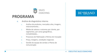 A. Análise de diagnóstico interno
1. Análise de produtos, mercados-alvo, imagem,
relacionamento…
2. Média de valores e volumes por cliente, por
segmentos, por zonas geográficas,
rentabilidades…
3. Processos de fidelização e Ritmos de inovação
4. Preço, margens, condições negociais
5. Gestão da equipa de vendas e Planos de
remuneração
PROGRAMA
SALES
COACHING
 EXECUTIVE SALES COAACHING
 