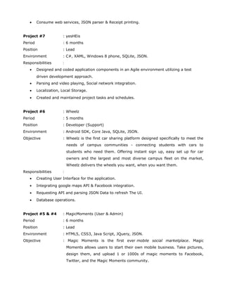 • Consume web services, JSON parser & Receipt printing.
Project #7 : yesHEis
Period : 6 months
Position : Lead
Environment : C#, XAML, Windows 8 phone, SQLite, JSON.
Responsibilities :
• Designed and coded application components in an Agile environment utilizing a test
driven development approach.
• Parsing and video playing, Social network integration.
• Localization, Local Storage.
• Created and maintained project tasks and schedules.
Project #6 : Wheelz
Period : 5 months
Position : Developer (Support)
Environment : Android SDK, Core Java, SQLite, JSON.
Objective : Wheelz is the first car sharing platform designed specifically to meet the
needs of campus communities - connecting students with cars to
students who need them. Offering instant sign up, easy set up for car
owners and the largest and most diverse campus fleet on the market,
Wheelz delivers the wheels you want, when you want them.
Responsibilities :
• Creating User Interface for the application.
• Integrating google maps API & Facebook integration.
• Requesting API and parsing JSON Data to refresh The UI.
• Database operations.
Project #5 & #4 : MagicMoments (User & Admin)
Period : 6 months
Position : Lead
Environment : HTML5, CSS3, Java Script, JQuery, JSON.
Objective : Magic Moments is the first ever mobile social marketplace. Magic
Moments allows users to start their own mobile business. Take pictures,
design them, and upload 1 or 1000s of magic moments to Facebook,
Twitter, and the Magic Moments community.
 