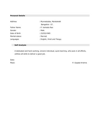 Personal Details
Address : Munnekolala, Maratahalli
Bangalore -37.
Father Name : P. Venkata Rao
Gender : Male
Date of Birth : 23/03/1985
Marital status : Married
Languages : English, Hindi and Telugu
Self Analysis
A dedicated and hard working, sincere individual, quick learning, who puts in all efforts,
utilities all skills to deliver a good job.
Date:
Place: P. Gopala Krishna
 