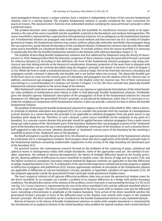 A.M. Aizenberg, A.A. Ayzenberg / Wave Motion 53 (2015) 66–79 67
wave propagation theory require a unique solution. Such a solution is independent of choice of the concrete fundamental
solution, used in a solving method. The simplest fundamental solution is usually considered the most convenient for
practical reasons. The classical Green’s function of an unbounded medium satisfying the classical Fermat’s principle is often
a preferred choice.
The problem becomes more complex when analyzing the full wavefield. Its interference structure needs to be repre-
sented as the sum of the source wavefield and the wavefields scattered at the boundaries and medium heterogeneities. The
source wavefield is represented by a superposition of fundamental solutions. It is as ambiguous as the fundamental solutions
are. A fundamental solution can propagate only inside the actual medium and does not exist out of it. In media of complex
geometrical shapes, the fundamental solution may contain artifacts (physically unfeasible wavefields) that propagate along
the ray trajectories, partly beyond the boundary of the considered domain. Fundamental solutions that describe observable
point source wavefields are considered feasible in this paper. To exclude artifacts from the source wavefield it is necessary
to analytically describe the feasible fundamental solution in the domains with arbitrary boundary shapes [1–3].
The problem of describing feasible fundamental solutions was first addressed by Hadamard using the theory of charac-
teristics in 1910. Hadamard described the kinematic properties of these solutions using the generalized Fermat’s principle
for arbitrary domains [3]. According to this definition, the front of the fundamental solution propagates only along non-
classical rays that belong entirely to the domain of consideration. Kinematic properties of the wave front in domains with
arbitrary boundaries can be correctly described using the Huygens’ principle (see details in Sections 5 and 6 of Chapter 2
in [3]). While the front is inside a considered domain it has a classical shape. Part of the front that intersects a boundary and
propagates outside a domain is physically non-feasible and is not further taken into account. The physically feasible part
of the front starts to creep into the concave parts of a boundary and propagates into the shadow zones for classical rays. In
addition, nonclassical rays propagate inside this domain in the shadow zones for classical rays. Part of these nonclassical
rays belongs to a curved boundary of a domain (see Section 5 Chapter 2 in [3]). We thus conclude that physically feasible
fundamental solutions depend on the actual shape of the domain.
After Hadamard’s work there were numerous attempts to use rigorous or approximate formulations of the initial bound-
ary value problems of mathematical wave theory in order to find physically feasible fundamental solutions. Friedlander
gives the detailed rigorous Hadamard’s description of the propagation of front of the fundamental solution for concave
boundaries [3]. Although the generalized Fermat’s principle, as introduced by Hadamard, states that it is necessary to ex-
clude the nonphysical components of the fundamental solution, it does not provide a solution for how to obtain the feasible
fundamental solution.
The problem of obtaining the feasible fundamental solution first appears in the work of Kirchhoff in 1881, where a heuris-
tic principle of absolute absorption was proposed [4,5]. Let us consider this principle with the example of a homogeneous
acoustic domain. In a convex domain this principle is not applicable as radiation propagates from any point source to any
boundary point along the ray. Therefore, in such a domain, a point source wavefield can be computed at any point of a
boundary. In a concave–convex domain this principle should be applied because radiation propagates from a point source
along rays only to points of the ‘illuminated’ parts of the boundary. Radiation does not propagate to points of the ‘shadowed’
parts of the boundary because the ray is intercepted by a ‘shadowing’ convex part of the boundary. In such a situation Kirch-
hoff suggested to take into account ‘absolute absorption’ at ‘shadowed’ concave parts of the boundary by the vanishing a
wavefield at points of the ‘shadowed’ parts of the boundary.
Kirchhoff attempted to justify this principle [4,5]. He obtained an approximate description of the fundamental solution
for a half-plane slit in a homogeneous medium. Several papers show that direct application of Kirchhoff’s principle leads to
the fundamental solutions containing unadmissible singularities in the vicinity of the edge bounding the illuminated part
of the boundary [4,5].
For practical reasons, the contemporary research focused on the problems of the scattering of plane, cylindrical and
spherical waves in homogeneous media with simple boundaries. Some of the approaches used are: the method of vari-
ables’ separation; the method of spectral decomposition; the theory of multiple diffraction based on the locality princi-
ple [6], allowing addition of diffraction in source wavefield in shadow zones; the theory of edge and tip waves [7,8]; and
the hybrid (numerical-asymptotic) boundary integral method [9]. Rigorous methods are applicable to describe diffraction
at wedge-shaped boundaries [3,6,7,9]. A combination of the spectral decomposition method and locality property is applied
to diffraction at polygons and polyhedrons [6,9]. Various approximate methods of calculation of the fundamental solution
are applicable to diffraction at concave boundaries (circular, parabolic or hyperbolic cylinders) of open domains [3,5]. All
the proposed approaches satisfy the generalized Fermat’s principle inside geometrical shadow zones.
The exact analytical solution of all rigorous diffraction problems takes into account the geometrical shadow zones for
the direct wavefield. As an example, we consider a problem of an impulse diffraction at a wedge with perfect boundary
conditions. The detailed description of the solution of the problem, Green’s function, is represented by formula (5.2.10) in [3]
(see Fig. 5.2). Green’s function is represented by the sum of the direct wavefield (5.4.6) and the reflected wavefield which is
out of the scope of this paper. The direct wavefield is composed of the direct wave with its shadow zone and the diffracted
wave, smoothing a discontinuity in amplitude at the shadow boundary. Time arrival of the direct wavefield satisfies the
generalized Fermat’s principle as front of the diffracted wave in the shadow zone retards with respect to the standard
Fermat’s principle. The direct wavefield can be considered as the feasible fundamental solution in any shadowed domain.
Revival of interest in the theory of feasible fundamental solutions in media with complex boundaries is stimulated by
the introduction of an analytical solution of the initial boundary value problem for layered medium with curved interfaces
 