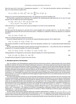 A.M. Aizenberg, A.A. Ayzenberg / Wave Motion 53 (2015) 66–79 71
Since the norm of H is less then 1, homogeneous equation F = H F has only the primitive solution, and solutions of
Eqs. (21) can be written in explicit form
F (s, y) =

I

s, s′

− H

s, s′
−1
G

s′
, y

=
∞
n=0
Hn

s, s′

G

s′
, y

. (22)
Solution (22) can be also derived directly from Eq. (18), taking into account this condition (20).
We then find a required form of operator H in condition (20). Substituting the right hand side of (21) into (19) with
operator (20), we obtain the next chain of equalities
O ≡ [KG − H] F = KG F − H F = KG [G + H F] − H F
= KG G + KG H F − H F = [KG H − H] F, (23)
where the term KG G is equal to the zero matrix according to (14). From (23) we conclude that
KG H ≡ H. (24)
We then search for the operator H, such that (24) is correct. Equality (24) is trivially valid if H = KG. But such a choice is
not appropriate, because the norm of H must be less than 1. Therefore it is sufficient to choose this operator in a composite
form [37]
H

s, s′

= KG

s, s′′

A

s′′
, s′

, (25)
where A is unknown operator with norm less than 1.
Using the composite operator (25), we rewrite the required absorption operator (20) in explicit form
Θ

s, s′

= KG

s, s′

− KG

s, s′′

A

s′′
, s′

. (26)
Any solution of problem (2) with the operator (26) in the absorption condition ⟨AC⟩ is a physically feasible fundamental
solution.
We have used all the information to derive operator A except the property ∥A∥ < ∥KG∥ which we now use. Substitution
of operator (25) in operator equality (16) results in the equality
KG

s, s′

= KG

s, s′′

A

s′′
, s′

+

KG

s, s′

− KG

s, s′′

A

s′′
, s′
 
. (27)
Taking property (12) of operator KG into account, operator equality (27) can be represented as:
KG

s, s′

= A

s, s′

+

KG

s, s′

− A

s, s′

. (28)
An explicit form of operator A is given in the next section.
5. Absorption operator at the boundary
First, we consider a case of homogeneous medium with one constant wave velocity v. Representation (28) can be realized
by different methods. We choose the method of splitting the operator KG, that brings a physical meaning to the mathematical
formulation of the required absorption condition at boundary (19). It is logical to use the well-known splitting of the surface
integral in representation (9), that was earlier applied for finding the mathematical formulation of the ‘absolute absorption’
principle at boundary of homogeneous acoustic medium (see for example in [5]). Using physical reasoning, it was suggested
to divide the surface of integration S in representation (9) into its virtual part S0 (y), ‘not illuminated’ from point y, and its
virtual part S1 (y), ‘illuminated’ from point y. But a reasonable method of finding the boundary values at the ‘not illuminated’
parts of surface S0 (y) is still not suggested. Kirchhoff suggested neglecting them but it was mathematically noncorrect (see
detailed discussion in [5]).
For constructing operator A further we use the principle of dividing the surface of integration into two virtual parts. But
instead of nonreasonable ‘vanishing’ the boundary values at the virtual part of boundary S0 (y) we use rigorous mathematical
condition (19). To rigorously formulate this principle for splitting (28) in the case of homogeneous medium, we kinemat-
ically sort the physically feasible and nonfeasible rays (ray trajectories). This sorting is based on combining Hadamard’s
generalization of the Fermat’s principle (see details in [3]) and geometric optics generalized for t-hyperbolic symmetric sys-
tems of the first order partial differential equations (for example, see in [38]). We consider a set of rays L

s, s′

which have
a form of segments L

s, s′

=

s, s′

in homogeneous medium, filling free space R3
. These segments connect virtual limit
points s and s′
of boundary S. The segments are defined in homogeneous unbounded medium, where the ‘mathematical’
supplement R3
 D has the same material parameters as domain D. When considering an arbitrary shape of boundary the
set of segments is split into two subsets.
The first subset contains those segments which have all points inside domain D, namely L

s, s′

=

s, s′

∩ S = ∅. It
is necessary to note that after infinitesimal shift of limit points s and s′
, the segment remains inside domain. Each internal
segment will be characterized by the integer-valued function h

s, s′

= 0, which fixes the absence of intersection of the
segment and domain boundaries. Such segments are physically feasible, because they define the ‘physical’ ray L

s, s′

.
 