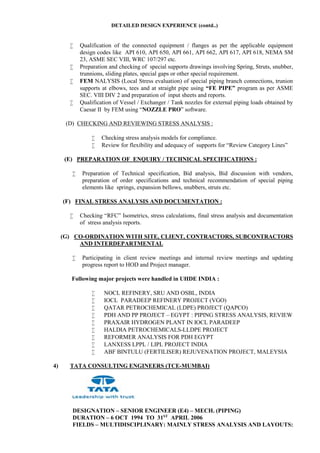 DETAILED DESIGN EXPERIENCE (contd..)
 Qualification of the connected equipment / flanges as per the applicable equipment
design codes like API 610, API 650, API 661, API 662, API 617, API 618, NEMA SM
23, ASME SEC VIII, WRC 107/297 etc.
 Preparation and checking of special supports drawings involving Spring, Struts, snubber,
trunnions, sliding plates, special gaps or other special requirement.
 FEM NALYSIS (Local Stress evaluation) of special piping branch connections, trunion
supports at elbows, tees and at straight pipe using “FE PIPE” program as per ASME
SEC. VIII DIV 2 and preparation of input sheets and reports.
 Qualification of Vessel / Exchanger / Tank nozzles for external piping loads obtained by
Caesar II by FEM using “NOZZLE PRO” software.
(D) CHECKING AND REVIEWING STRESS ANALYSIS :
 Checking stress analysis models for compliance.
 Review for flexibility and adequacy of supports for “Review Category Lines”
(E) PREPARATION OF ENQUIRY / TECHNICAL SPECIFICATIONS :
 Preparation of Technical specification, Bid analysis, Bid discussion with vendors,
preparation of order specifications and technical recommendation of special piping
elements like springs, expansion bellows, snubbers, struts etc.
(F) FINAL STRESS ANALYSIS AND DOCUMENTATION :
 Checking “RFC” Isometrics, stress calculations, final stress analysis and documentation
of stress analysis reports.
(G) CO-ORDINATION WITH SITE, CLIENT, CONTRACTORS, SUBCONTRACTORS
AND INTERDEPARTMENTAL
 Participating in client review meetings and internal review meetings and updating
progress report to HOD and Project manager.
Following major projects were handled in UHDE INDIA :
 NOCL REFINERY, SRU AND OSBL, INDIA
 IOCL PARADEEP REFINERY PROJECT (VGO)
 QATAR PETROCHEMICAL (LDPE) PROJECT (QAPCO)
 PDH AND PP PROJECT – EGYPT : PIPING STRESS ANALYSIS, REVIEW
 PRAXAIR HYDROGEN PLANT IN IOCL PARADEEP
 HALDIA PETROCHEMICALS-LLDPE PROJECT
 REFORMER ANALYSIS FOR PDH EGYPT
 LANXESS LPPL / LIPL PROJECT INDIA
 ABF BINTULU (FERTILISER) REJUVENATION PROJECT, MALEYSIA
4) TATA CONSULTING ENGINEERS (TCE-MUMBAI)
DESIGNATION – SENIOR ENGINEER (E4) – MECH. (PIPING)
DURATION – 6 OCT 1994 TO 31ST
APRIL 2006
FIELDS – MULTIDISCIPLINARY: MAINLY STRESS ANALYSIS AND LAYOUTS:
 