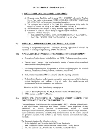 DETAILED DESIGN EXPERIENCE (contd..)
I) PIPING STRESS ANALYSIS (STATIC and DYNAMIC)
a) Dynamic piping flexibility analysis using “PS + CAEPIPE” software for Nuclear
Power Plant piping systems as per ASME SEC III, DIV 1 SUB SECTION NC and
ND, USNRC 160, IAEA and other international guidelines.
b) The equivalent static analysis in CAESAR II for piping systems falling under the
category of non nuclear safety as per ASME 31.1and ASME B31.3.
c) Preliminary structural analysis of piping structural supports using STAAD PRO III
d) Generation of load data for civil design of support/sleepers/structures.
The above activities done for :
 IGCAR-500MWe SODIUM COOLED PFBR PROJECT AT KALPAKKUM
 TAPP-3&4 PROJECT OF NPC AT TARAPUR (2 X 500 MW)
II) STRESS ANALYSIS (FEM) FOR EQUIPMENT QUALIFICATIONS
Modelling of equipment (storage tanks / vessels etc), Messing, application of loads etc for
equipment of nuclear power plant using ANSYS 7.1 software.
III) PIPING LAYOUTS / SUPPORTS / MTO /SPECIFICATIONS / PROCUREMENT
a. Generation of piping layouts inside building and OSBL / Tankage areas and supporting
b. Trench / tunnel / sleeper / pipe rack layouts for routing of outdoor aboveground and
underground services piping system.
c. Developing composite layouts, equipment G.A, system wise piping layouts and isometric
drawings, interference checking, supports, /embedded plate layouts.
d. Bulk, intermediate and final MTO.'s (material take-off) of piping elements.
e. Technical specification, tender/enquiry preparation, techno-commercial bid evaluation,
costing justification and loading, review of vendor drawings/documents and
procurement of systems, components and equipment.
The above activities done for following major projects:
 Essar Oil Refinery Gujrat and IGCAR, Kalpakkam for 500 MW PFBR Project.
 TATA electric co. and CTTL Mumbai.
IV) DESIGN AND ENGINEERING OF PACKAGED UTILITY SYSTEMS (FIRE
PROTECTION SYSTEMS, WATER SYSTEMS ETC)
Conceptual design, detailed engineering, equipment GA’s, PID’s / schemes, piping layouts,
MTO’s, specifications, interfacings with various systems, tender preparation, techno-
commercial bid analysis, purchase recommendations, review of vendor
drawing/document/calculations, review of PMC / EPC contractor’s basic design documents,
techno-commercial estimation, feasibility study and coordination etc for various kinds of
fire protection systems, water systems as per various national and international codes,
standards.
The above activities done for following projects :
 Kellog India Ltd., and Chemplast India Ltd. Mettur, Tamilnadu
 ATV Petrochemicals Ltd. Mathura and NPC Iran (Transpek I. Ltd.), Baroda
 NPC Iran (Rallis I. Ltd.), Mumbai and TCS Calcutta, indore, Hyderabad
 