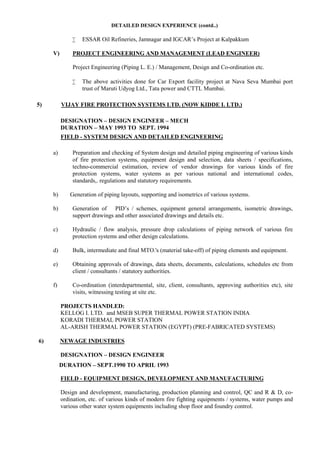 DETAILED DESIGN EXPERIENCE (contd..)
 ESSAR Oil Refineries, Jamnagar and IGCAR’s Project at Kalpakkum
V) PROJECT ENGINEERING AND MANAGEMENT (LEAD ENGINEER)
Project Engineering (Piping L. E.) / Management, Design and Co-ordination etc.
 The above activities done for Car Export facility project at Nava Seva Mumbai port
trust of Maruti Udyog Ltd., Tata power and CTTL Mumbai.
5) VIJAY FIRE PROTECTION SYSTEMS LTD. (NOW KIDDE I. LTD.)
DESIGNATION – DESIGN ENGINEER – MECH
DURATION – MAY 1993 TO SEPT. 1994
FIELD - SYSTEM DESIGN AND DETAILED ENGINEERING
a) Preparation and checking of System design and detailed piping engineering of various kinds
of fire protection systems, equipment design and selection, data sheets / specifications,
techno-commercial estimation, review of vendor drawings for various kinds of fire
protection systems, water systems as per various national and international codes,
standards,. regulations and statutory requirements.
b) Generation of piping layouts, supporting and isometrics of various systems.
b) Generation of PID’s / schemes, equipment general arrangements, isometric drawings,
support drawings and other associated drawings and details etc.
c) Hydraulic / flow analysis, pressure drop calculations of piping network of various fire
protection systems and other design calculations.
d) Bulk, intermediate and final MTO.'s (material take-off) of piping elements and equipment.
e) Obtaining approvals of drawings, data sheets, documents, calculations, schedules etc from
client / consultants / statutory authorities.
f) Co-ordination (interdepartmental, site, client, consultants, approving authorities etc), site
visits, witnessing testing at site etc.
PROJECTS HANDLED:
KELLOG I. LTD. and MSEB SUPER THERMAL POWER STATION INDIA
KORADI THERMAL POWER STATION
AL-ARISH THERMAL POWER STATION (EGYPT) (PRE-FABRICATED SYSTEMS)
6) NEWAGE INDUSTRIES
DESIGNATION – DESIGN ENGINEER
DURATION – SEPT.1990 TO APRIL 1993
FIELD - EQUIPMENT DESIGN, DEVELOPMENT AND MANUFACTURING
Design and development, manufacturing, production planning and control, QC and R & D, co-
ordination, etc. of various kinds of modern fire fighting equipments / systems, water pumps and
various other water system equipments including shop floor and foundry control.
 