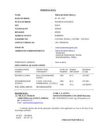 PERSONAL DATA
NAME : NIRAJ KUMAR NIRALA
DATE OF BIRTH : 02 / 02 / 1967
PLACE OF BIRTH : SHAHPUR (SAHARSA)
SEX : MALE
NATIONALITY : INDIAN
RELIGION : HINDU
MARITAL STATUS : MARRIED
PASSPORT NO. : F 6475468, THANE, ( 3/02/2006 – 2/02/2016)
CONTACT PHONE NO. : ( M ) 7506049160
EMAIL ID : nirala.nirajkumar@gmail.com
ADDRESS OF CORRESPONDENCE : NIRAJ KUMAR NIRALA
MANPADA
GHOD BUNDER ROAD, THANE
MAHARASHTRA, INDIA,
PERMANENT ADDRESS : Same as above
EDUCATIONAL QUALIFICATIONS :
EXAMINATIONS
PASSED
INSTITUTION/
UNIVERSITY
YEAR OF
PASSING
MARKS
OBTAINED
DIVISION/
CLASS
MATRICULATION B.S.S. EXAM BOARD,
PATNA
1982 69 % 1ST DIV.
INTERMEDIATEOF
SCIENCE
B.SC. ENGG. (MECH)
C.M.SC. COLLEGE,
DARBHANGA, (L.N.M.U.)
BCE BHAGALPUR
1984
1990
66 %
70 %
1ST DIV.
1ST DISTN
REFERENCES :
(1) MR. B. R. THAKUR
UDHE INDIA Ltd. (CONLT.-STRESS)
Mb:+919820351373
Email : spectrumstress@gmail.com
3) MR. S. N. GUPTA
TOYO ENGINEERING LTD. (HOD Materials)
Mb +919022686252, Email: sng_456@yahoo.co.in
I solemnly declare that all the particulars furnished in this application are true to the best of my
knowledge and belief.
PLACE : MUMBAI
DATE : 09 / 05 / 16
(NIRAJ KUMAR NIRALA)
 