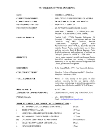 AN OVERVIEW OF WORK EXPERIENCE
NAME : NIRAJ KUMAR NIRALA
CURRENT ORGANISATION
CURRENT DESIGNATION
PREVIOUS ORGANISATION
:
:
:
TATA CONSULTING ENGINEERS LTD. MUMBAI
DY. GENERAL MANAGER - MECHANICAL
TECHNIP MALAYSIA, KL
PREVIOUS DESIGNATION
PROJECTS HANDLED
: SR. PIPING STRESS ENGINEER (LEAD)
(FOR WORLD’S FIRST FLOATING LIQUID LNG
PROJECT FOR PETRONAS, MALAYSIA.)
Floating LNG (FPSO) Topside, Refineries, Oil
Terminals / Tankages, Petrochemicals, Oil and Gas,
Chemicals, Jetty, SRU, Fertilizers, Process,
LLDPE/HDPE, Hydrogen plant, Nitric
Acid/ammonium nitrate / O & U, Scientific Research
projects, Power Plants, caustic plants etc. in Stress
analysis, supports, Eqpt & Piping Layouts, Piping
detailed engineering and engineering of utilities and
Packaged systems etc. on EPCIC / LSTK basis.
OBJECTIVE : I am a career oriented versatile professional having
diversified experience and seeking a challenging
opportunity to use my skills up to my full potential for
Career, growth and development.
EDUCATION : B. Sc. Engg. (Mech.) 1990 –First Class with distinct.
COLLEGE/UNIVERSITY : Bhagalpur College of Engineering (BCE) Bhagalpur
Bhagalpur University – India
TOTAL EXPERIENCE : Around 25 years, mainly in the gamut of stress
analysis, supports, layouts and piping detailed
engineering, project engg. in consulting organizations
handling diversified projects of EPCIC /LSTK type.
DATE OF BIRTH : 02 / 02/ / 1967
ADDRESS FOR CORRESPONDENCE : Ghodbunder Road, Thane -(W), Maharashtra, India.
PHONE / EMAIL : Mb: 0091 7506049160
Email : nirala.nirajkumar@gmail.com
WORK EXPERIENCE with CONSULTANTS / CONTRACTORS :-
1 TATA CONSULTING ENGINEERS LTD. MUMBAI 2 Years
2
3
TECHNIP MALAYSIA, K L
UHDE INDIA LTD. (THYSSENKRUPP) - MUMBAI
1.8 Years
6.0 Years
4(a)
(b)
TATA CONSULTING ENGINEERS – MUMBAI
OVERSEAS DEPUTATION TO ABU DHABI
12 Years
(Included above)
5 VIJAY FIRE PROTECTION SYSTEMS LTD. 2 Years
6 NEWAGE INDUSTRIES 1 Year
 