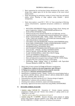 TECHNICAL SKILLS (contd…)
 Basic engineering for evolving basic design calculations like seismic, wind ,
design basis, support specs etc for the stress analysis of the stress critical
piping systems.
 Study and planning for preliminary routing of critical, large bore and typical
piping system. Planning of large supports using standard / special
arrangements.
 Static stress analysis as per B31.3 / B31.1 of lines connecting to following
various critical/sensitive equipment and process conditions as mentioned
below :
o ROTATING EQUIPMENTS Piping involving Pumps (fixed, floating and
gear), Compressors, Turbines, COMPANDERS and Blowers etc.
o FLNG (FPSO) OFFSHORE Piping
o Piping involving exotic unlisted materials for very high temp. services.
o Large dia Refractory lined piping and connected equipment stress analysis
o HEAT EXCHANGERS (PHE, ABHE, CWHE, COLD BOX, SHELL &
TUBE, TUBULAR /HAIRPIN etc.), HEATERS and connected piping
o AIR COOLED HEAT EXCHANGERS
o COLUMNS, COLUMN-REBOILERS, STACKS AND STRIPPERS piping
o REACTORS, CONDENSERS, TANKS, OTHER PRESSURE VESSLS
o JACKETTED Piping, EXPANSION BELLOWS
o REFORMER Piping, CRYOGENIC Piping
o SEETTLEMENT CONSIDERATION IN DESIGN AND ANALYSIS
o SLUG FLOW / 2 PHASE / SURGE CONSIDERATIONS
o SAFETY RELIEF / RUPTURE DISC /Blow down Piping
o FLARE SYSTEM PIPING, LARGE DIA UTILITY Piping.
o JETTY and TERMINAL Piping system
o THERMAL BOWING CONSIDERATION in piping stress analysis
o Main and Subcooled (cryogenic) heat exchangers (MCHE / SCHE) Piping
o Cryogenic PSV lines connecting to Flare system piping.
o Performing flange leakage check in accordance with Equivalent
Pressure Method or ASME Sec. VIII Div. 1
 Quick check of stress systems for Creep and Dynamic considerations.
 A ) Piping Stress Analysis at elevated temperature upto 950 deg C.
 B) Piping stress analysis of refractory lined composite materials
 Development of domestic and International market,
 Qualification of equipment nozzles / flanges / trunnion for external piping loads as
per API 610, API 650, API 661, API 662, API 617, API 618, NEMA SM 23, ASME
SEC VIII, ALPEMA, WRC 107/297 etc.
 Generating basic and final load data for civil / Structure design of supports.
 Optimisation of solutions with cost effective measures.
 Checking stress analysis calculations, reports and related calculations
 Reviewing / approval of non-stress critical lines using PDMS, NEWISWORKS
b) DYNAMIC STRESS ANALYSIS
 Analysis using CAESAR II: Generation of Seismic response spectrum,
preparation of loads cases and Seismic stress analysis of piping system as per
ASME B 31.3, IS 1893
 Slug flow and two phase flow calculations in Caesar II.
 Analysis using PS + CAEPIPE: Dynamic (Seismic ) stress analysis of piping
system using response spectrum methods as per ASME SEC III DIV 1 SUBSEC
NC/ND, ASME B31.1, USNRC, IAEA etc. for Nuclear Power projects.
 