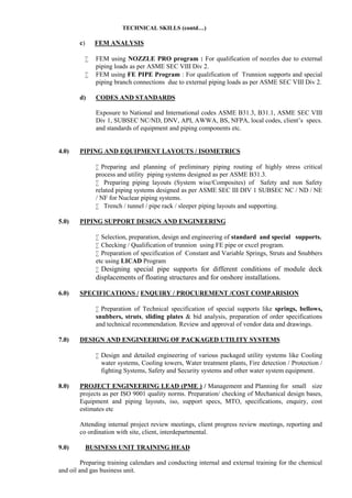 TECHNICAL SKILLS (contd…)
c) FEM ANALYSIS
 FEM using NOZZLE PRO program : For qualification of nozzles due to external
piping loads as per ASME SEC VIII Div 2.
 FEM using FE PIPE Program : For qualification of Trunnion supports and special
piping branch connections due to external piping loads as per ASME SEC VIII Div 2.
d) CODES AND STANDARDS
Exposure to National and International codes ASME B31.3, B31.1, ASME SEC VIII
Div 1, SUBSEC NC/ND, DNV, API, AWWA, BS, NFPA, local codes, client’s specs.
and standards of equipment and piping components etc.
4.0) PIPING AND EQUIPMENT LAYOUTS / ISOMETRICS
 Preparing and planning of preliminary piping routing of highly stress critical
process and utility piping systems designed as per ASME B31.3.
 Preparing piping layouts (System wise/Composites) of Safety and non Safety
related piping systems designed as per ASME SEC III DIV 1 SUBSEC NC / ND / NE
/ NF for Nuclear piping systems.
 Trench / tunnel / pipe rack / sleeper piping layouts and supporting.
5.0) PIPING SUPPORT DESIGN AND ENGINEERING
 Selection, preparation, design and engineering of standard and special supports.
 Checking / Qualification of trunnion using FE pipe or excel program.
 Preparation of specification of Constant and Variable Springs, Struts and Snubbers
etc using LICAD Program
 Designing special pipe supports for different conditions of module deck
displacements of floating structures and for onshore installations.
6.0) SPECIFICATIONS / ENQUIRY / PROCUREMENT /COST COMPARISION
 Preparation of Technical specification of special supports like springs, bellows,
snubbers, struts, sliding plates & bid analysis, preparation of order specifications
and technical recommendation. Review and approval of vendor data and drawings.
7.0) DESIGN AND ENGINEERING OF PACKAGED UTILITY SYSTEMS
 Design and detailed engineering of various packaged utility systems like Cooling
water systems, Cooling towers, Water treatment plants, Fire detection / Protection /
fighting Systems, Safety and Security systems and other water system equipment.
8.0) PROJECT ENGINEERING LEAD (PME ) / Management and Planning for small size
projects as per ISO 9001 quality norms. Preparation/ checking of Mechanical design bases,
Equipment and piping layouts, iso, support specs, MTO, specifications, enquiry, cost
estimates etc
Attending internal project review meetings, client progress review meetings, reporting and
co ordination with site, client, interdepartmental.
9.0) BUSINESS UNIT TRAINING HEAD
Preparing training calendars and conducting internal and external training for the chemical
and oil and gas business unit.
 