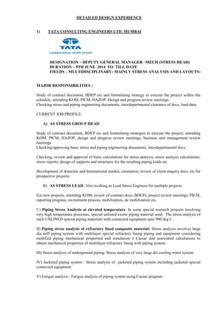 DETAILED DESIGN EXPERIENCE
1) TATA CONSULTING ENGINEERS LTD. MUMBAI
DESIGNATION – DEPUTY GENERAL MANAGER –MECH (STRESS HEAD)
DURATION – 9TH JUNE 2014 TO TILL DATE
FIELDS – MULTIDISCIPLINARY: MAINLY STRESS ANALYSIS AND LAYOUTS:
MAJOR RESPONSIBILITIES :
Study of contract document, BDEP etc and formulating strategy to execute the project within the
schedule, attending KOM, PICM, HAZOP, Design and progress review meetings.
Checking stress and piping engineering documents, interdepartmental clearance of docs, load data.
CURRENT JOB PROFILE:
A) AS STRESS GROUP HEAD
Study of contract document, BDEP etc and formulating strategies to execute the project, attending
KOM, PICM, HAZOP, design and progress review meetings, business unit management review
meetings.
Checking/approving basic stress and piping engineering documents, interdepartmental docs.
Checking, review and approval of basic calculations for stress analysis, stress analysis calculations,
stress reports, design of supports and structures for the resulting piping loads etc
Development of domestic and International market, estimation, review of client enquiry docs, etc for
prospective projects.
B) AS STRESS LEAD: Also working as Lead Stress Engineer for multiple projects.
For new projects, attending KOM, review of contract docs, BDEPs, project review meetings, PICM,
reporting progress, recruitment process, mobilization, de mobilization etc.
I ) Piping Stress Analysis at elevated temperature: In some special research projects involving
very high temperature processes, special unlisted exotic piping material used. The stress analysis of
such UNLINED special piping materials with connected equipment upto 900 deg C .
II) Piping stress analysis of refractory lined composite material: Stress analysis involves large
dia stiff piping system with multilayer special refractory lining piping and equipment considering
modified piping mechanical propertied and simulation n Caesar and associated calculations to
obtain mechanical properties of multilayer refractory lining with piping system.
III) Stress analysis of underground piping: Stress analysis of very large dia cooling water system.
IV) Jacketed piping system : Stress analysis of jacketed piping system including jacketed special
connected equipment.
V) Fatigue analysis : Fatigue analysis of piping system using Caesar program.
 