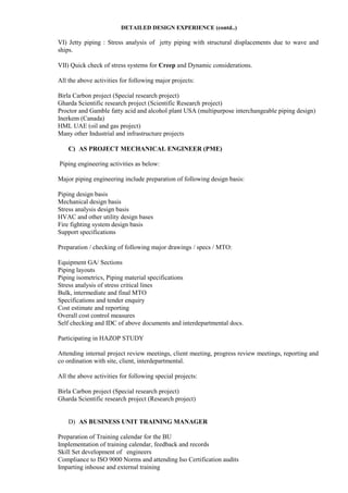 DETAILED DESIGN EXPERIENCE (contd..)
VI) Jetty piping : Stress analysis of jetty piping with structural displacements due to wave and
ships.
VII) Quick check of stress systems for Creep and Dynamic considerations.
All the above activities for following major projects:
Birla Carbon project (Special research project)
Gharda Scientific research project (Scientific Research project)
Proctor and Gamble fatty acid and alcohol plant USA (multipurpose interchangeable piping design)
Inerkem (Canada)
HML UAE (oil and gas project)
Many other Industrial and infrastructure projects
C) AS PROJECT MECHANICAL ENGINEER (PME)
Piping engineering activities as below:
Major piping engineering include preparation of following design basis:
Piping design basis
Mechanical design basis
Stress analysis design basis
HVAC and other utility design bases
Fire fighting system design basis
Support specifications
Preparation / checking of following major drawings / specs / MTO:
Equipment GA/ Sections
Piping layouts
Piping isometrics, Piping material specifications
Stress analysis of stress critical lines
Bulk, intermediate and final MTO
Specifications and tender enquiry
Cost estimate and reporting
Overall cost control measures
Self checking and IDC of above documents and interdepartmental docs.
Participating in HAZOP STUDY
Attending internal project review meetings, client meeting, progress review meetings, reporting and
co ordination with site, client, interdepartmental.
All the above activities for following special projects:
Birla Carbon project (Special research project)
Gharda Scientific research project (Research project)
D) AS BUSINESS UNIT TRAINING MANAGER
Preparation of Training calendar for the BU
Implementation of training calendar, feedback and records
Skill Set development of engineers
Compliance to ISO 9000 Norms and attending Iso Certification audits
Imparting inhouse and external training
 