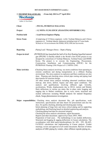 DETAILED DESIGN EXPERIENCE (contd..)
2) TECHNIP MALAYSIA KL : From July 2012 to 2nd
April 2014
Client : PFLNG, PETRONAS MALAYSIA
Project : 1.2 MTPA FLNG EPCIC (FLOATING OFFSHORE LNG)
Position held : Lead Stress Engineer-Piping
Stress Team :Comprising of 19 Stress engineers in KL Technip Malaysia and 6 Stress
engineers in Technip Jakarta, Indonesia including total of 5 area leads.
Worked on 3-D environments like PDMS, SP3D, SPR and Navisworks.
Reporting :Piping Lead / Manager (Stress – Deptt.)-Piping
Project in brief :PETRONAS has launched the hull of its first floating liquefied natural
gas (PFLNG 1) facility which is the World’s first FLNG project in sea
designed by consortium of Technip Malaysia, Technip France and DSME
Korea. The project is to execute the Engineering, Procurement,
Construction, Installation and Commissioning (EPCIC) for the
PETRONAS Floating LNG Project of 1.2 MTPA LNG.
Main Activities :Checking Stress analysis involving sea storm conditions from operating to
extreme conditions and during transportation on a offshore floating
environment. The stress analysis in explosion and blast conditions are also
done. Planning and checking stress critical pipe routing and piping load
data transfer for structure design.
All other normal stress analysis including abnormal conditions during
start-up, shut down, defrost, bypass and other upset conditions. The
analysis and qualifications involving different eqpt. Growths,
accelerations, Winds, displacements due to HULL motion and Module
Deck deflections in various sea states like in place static hogging and
sagging due to Ballast conditions, due to wave storm, structural and
module deflections including Modal analysis for natural frequency
check, Surge phenomenon investigation.
Major responsibilities: Checking stress analysis document like, job specifications, work
instructions, specifications and data sheets for procurement and also the
docs. for quality checking, planning and checking pipe routing.
Initial planning of large bore and stress critical piping and its supporting
methodology and finalizing based on detailed engineering and analysis.
Checking piping load data for structural integrity.
Checking the stress analysis calculations, report documents.
Reports and other documents approval by Client, DNV, PMT.
Preparation of load cases. The methodology to use module deflections,
Structural and hogging & sagging deflections in Caesar calculations. The
co-ordination with third party/interdisciplinary for AIV, FIV, BLAST,
FATIGUE calculations and implementing in Caesar analysis. Vendor
meetings, review and approval of all vendor documents. Review of stress
analysis of GRE piping by vendor, other offshore topside piping etc.,
 
