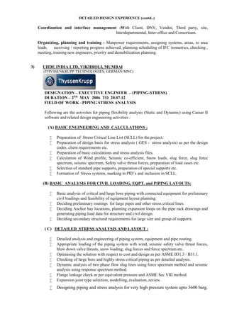DETAILED DESIGN EXPERIENCE (contd..)
Coordination and interface management :With Client, DNV, Vendor, Third party, site,
Interdepartmental, Inter-office and Consortium.
Organizing, planning and training : Manpower requirements, assigning systems, areas, to area
leads, receiving / reporting progress achieved, planning scheduling of IFC isometrics, checking ,
meeting, training new engineers, priority and demobilization planning.
3) UHDE INDIA LTD, VIKHROLI, MUMBAI
(THYSSENKRUPP TECHNOLOGIES, GERMAN MNC)
DESIGNATION – EXECUTIVE ENGINEER – (PIPING-STRESS)
DURATION – 2ND
MAY 2006 TO 20.07.12
FIELD OF WORK –PIPING STRESS ANALYSIS
Following are the activities for piping flexibility analysis (Static and Dynamic) using Caesar II
software and related design engineering activities :
(A) BASIC ENGINEERING AND CALCULATIONS :
 Preparation of Stress Critical Line List (SCLL) for the project.
 Preparation of design basis for stress analysis ( GES - stress analysis) as per the design
codes, client requirements etc.
 Preparation of basic calculations and stress analysis files.
 Calculation of Wind profile, Seismic co-efficient, Snow loads, slug force, slug force
spectrum, seismic spectrum, Safety valve thrust forces, preparation of load cases etc.
 Selection of standard pipe supports, preparation of special supports etc.
 Formation of Stress systems, marking in PID’s and inclusion in SCLL.
(B) BASIC ANALYSIS FOR CIVIL LOADING, EQPT. and PIPING LAYOUTS:
 Basic analysis of critical and large bore piping with connected equipment for preliminary
civil loadings and feasibility of equipment layout planning.
 Deciding preliminary routings for large pipes and other stress critical lines.
 Deciding Anchor bay locations, planning expansion loops on the pipe rack drawings and
generating piping load data for structure and civil design.
 Deciding secondary structural requirements for large size and group of supports.
( C) DETAILED STRESS ANALYSIS AND LAYOUT :
 Detailed analysis and engineering of piping system, equipment and pipe routing.
 Appropriate loading of the piping system with wind, seismic safety valve thrust forces,
blow down valve thrusts, snow loading, slug forces and force spectrum etc.
 Optimising the solution with respect to cost and design as per ASME B31.3 / B31.1.
 Checking of large bore and highly stress critical piping as per detailed analysis.
 Dynamic analysis of two phase flow slug lines using force spectrum method and seismic
analysis using response spectrum method.
 Flange leakage check as per equivalent pressure and ASME Sec VIII method.
 Expansion joint type selection, modelling, evaluation, review.
 Designing piping and stress analysis for very high pressure system upto 3600 barg.
 