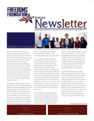 BROWARD COUNTY CHAPTER | Vol. 13 | Issue 2 | May 2015
Newsletter
PRESIDENTS MESSAGE
Spring is in the air and everything is
growing. This year the Broward County
Chapter is growing as well. I am excited to
announce that we have had positive growth
the last two years here at the Freedoms
Foundation. For starters, this year in
January we had our largest attendance
at the student orientation with over 228
people. It was also great to see at the
student orientation, the President/CEO of
the Community Foundation of Broward,
Linda Carter. She said, “Abi I got a copy
of your great newsletter and wanted to
come out to see all the great things the
chapter is doing”.
That growth continued in the month of
February for our 42nd George Washington
Birthday Fundraiser Gala where we had over
123 in attendance. The guest of Honor
Col Manion did an outstanding job. This
year, our profits also increased and we
raised over $14K. I am also excited to say
that we have increased our membership
in the last 2 months by 37 new members.
Membership and retention is so important
and vital to this organization. If you have
friends or family that are interested in
becoming members please use the
membership application in this newsletter.
This spring we sent 78 Broward High
School students to the Spirit of America
Youth Leadership Program (SAYLP) at
Valley Forge. This is the largest number
of students yet, in the history of the
Broward County Chapter that will have an
opportunity to attend this great Leadership
program. We will also be sending 9 teachers
to the Summer Graduate Programs in Valley
Forge. All of this could not be possible with
out all the hard work from our great board
members. “Thank you”! I also want to thank
all the members, volunteers, sponsors, and
students for your support this pass year.
“You make the difference and I applaud
you for that”.
In March the Broward County Chapter
sent Lisa Gould and Johnny Castro with
24 Broward County High School students
to attend the four-day SAYLP conference
for the students to interact with experts
on democracy, citizenship, the judicial
system, the free enterprise system, and the
American political process. The program
included thought-provoking experiential
workshops, lectures, and historical tours
in Valley Forge, Historic Philadelphia and
the Medal of Honor Grove, all designed
to develop leadership skills and deepen
an understanding of the rights and
responsibilities of our future leaders.
On April 9-12 Kim Harrell and Charles
Williams attended with 26 students and
on April 23rd- 26th I attended with Annie
Shyne. If you would like to meet all the
students and hear their experience about
the SAYLP, please join us at our annual
student luncheon. This event will be on
Saturday May 30th at 11 A.M. at the Coral
Ridge Yacht Club. Please see the invite in
this newsletter and make your reservations
today. You don’t want to miss to this
opportunity to hear the students share
about their exciting trip to Valley Forge.
Abiud Montes FFVF President
www.freedomsfoundation.org PO Box 4116, Fort Lauderdale, FL 33338
FFVF Broward County Chapter board members with George and Martha Washington.
SPRING
 
