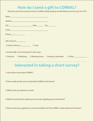 How do I send a gift to CORRAL?
Fill out this short form and send it back to CORRAL Riding Academy at 3624 Kildaire Farm Rd. Cary, NC 27518
Name _________________________________________
Address _______________________________________
City _________________________ State _______	 Zip ________
Email _________________________________________
Phone (___) - ____-_____
Gift amount $___________
m Check, Check no. __________ m Cash
I can also help, or am interested, in other ways:
m Tutoring	 m Marketing	 m Working horses	 m Joining a committee m Other ______________
Interested in taking a short survey?
1) How did you hear about CORRAL?
2) How would you like to be contacted by CORRAL in the future?
3) What excites you about our cause?
4) What do you feel God is placing on your heart regarding your involvement?
5) Do you have any suggestions or recommendations for how CORRAL could improve in the future?
 