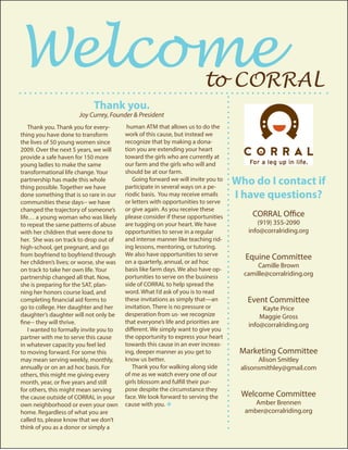 Welcome									 to CORRAL
Thank you. Thank you for every-
thing you have done to transform
the lives of 50 young women since
2009. Over the next 5 years, we will
provide a safe haven for 150 more
young ladies to make the same
transformational life change. Your
partnership has made this whole
thing possible. Together we have
done something that is so rare in our
communities these days-- we have
changed the trajectory of someone’s
life… a young woman who was likely
to repeat the same patterns of abuse
with her children that were done to
her. She was on track to drop out of
high-school, get pregnant, and go
from boyfriend to boyfriend through
her children’s lives; or worse, she was
on track to take her own life. Your
partnership changed all that. Now,
she is preparing for the SAT, plan-
ning her honors course load, and
completing financial aid forms to
go to college. Her daughter and her
daughter’s daughter will not only be
fine-- they will thrive.
I wanted to formally invite you to
partner with me to serve this cause
in whatever capacity you feel led
to moving forward. For some this
may mean serving weekly, monthly,
annually or on an ad hoc basis. For
others, this might me giving every
month, year, or five years and still
for others, this might mean serving
the cause outside of CORRAL in your
own neighborhood or even your own
home. Regardless of what you are
called to, please know that we don’t
think of you as a donor or simply a
human ATM that allows us to do the
work of this cause, but instead we
recognize that by making a dona-
tion you are extending your heart
toward the girls who are currently at
our farm and the girls who will and
should be at our farm.
Going forward we will invite you to
participate in several ways on a pe-
riodic basis. You may receive emails
or letters with opportunities to serve
or give again. As you receive these
please consider if these opportunities
are tugging on your heart. We have
opportunities to serve in a regular
and intense manner like teaching rid-
ing lessons, mentoring, or tutoring.
We also have opportunities to serve
on a quarterly, annual, or ad hoc
basis like farm days. We also have op-
portunities to serve on the business
side of CORRAL to help spread the
word. What I’d ask of you is to read
these invitations as simply that—an
invitation. There is no pressure or
desperation from us- we recognize
that everyone’s life and priorities are
different. We simply want to give you
the opportunity to express your heart
towards this cause in an ever increas-
ing, deeper manner as you get to
know us better.
Thank you for walking along side
of me as we watch every one of our
girls blossom and fulfill their pur-
pose despite the circumstance they
face. We look forward to serving the
cause with you. v
Who do I contact if
I have questions?
CORRAL Office
(919) 355-2090
info@corralriding.org
Equine Committee
Camille Brown
camille@corralriding.org
Event Committee
Kayte Price
Maggie Gross
info@corralriding.org
Marketing Committee
Alison Smitley
alisonsmithley@gmail.com
Welcome Committee
Amber Brennen
amber@corralriding.org
Thank you.
Joy Currey, Founder & President
 