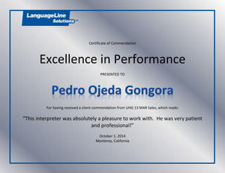 Certificate of Commendation
Excellence in Performance
PRESENTED TO
For having received a client commendation from UHG 13 MAR Sales, which reads:
“This interpreter was absolutely a pleasure to work with. He was very patient
and professional!”
October 1, 2014
Monterey, California
 