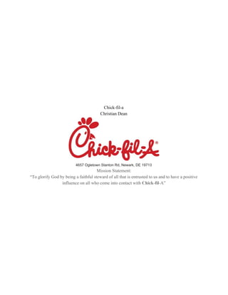 Chick-fil-a
Christian Dean
4657 Ogletown Stanton Rd, Newark, DE 19713
Mission Statement:
“To glorify God by being a faithful steward of all that is entrusted to us and to have a positive
influence on all who come into contact with ​Chick​-​fil​-A”
 