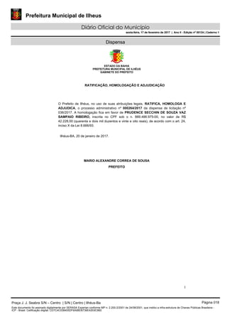 Prefeitura Municipal de Ilheus
Diário Oficial do Município
sexta-feira, 17 de fevereiro de 2017 | Ano II - Edição nº 00124 | Caderno 1
Dispensa
ESTADO DA BAHIA
PREFEITURA MUNICIPAL DE ILHÉUS
GABINETE DO PREFEITO
1
RATIFICAÇÃO, HOMOLOGAÇÃO E ADJUDICAÇÃO
O Prefeito de Ilhéus, no uso de suas atribuições legais, RATIFICA, HOMOLOGA E
ADJUDICA, o processo administrativo nº 000264/2017 da dispensa de licitação nº
036/2017. A homologação fica em favor de PRUDENCE SECCHIN DE SOUZA VAZ
SAMPAIO RIBEIRO, inscrita no CPF sob o n. 889.488.975-00, no valor de R$
42.228,00 (quarenta e dois mil duzentos e vinte e oito reais), de acordo com o art. 24,
inciso X da Lei 8.666/93.
Ilhéus-BA, 20 de janeiro de 2017.
MARIO ALEXANDRE CORREA DE SOUSA
PREFEITO
Praça J. J. Seabra S/N – Centro | S/N | Centro | Ilhéus-Ba Página 018
Este documento foi assinado digitalmente por SERASA Experian conforme MP n. 2.200-2/2001 de 24/08/2001, que institui a infra-estrutura de Chaves Públicas Brasileira -
ICP - Brasil. Cetificação diigital: CD7C4C038405DF6A9BD6736E42E6C860
Prefeitura Municipal de Ilheus
Diário Oficial do Município
sexta-feira, 17 de fevereiro de 2017 | Ano II - Edição nº 00124 | Caderno 1
 