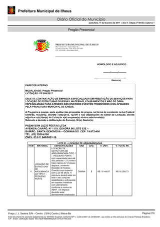 Prefeitura Municipal de Ilheus
Diário Oficial do Município
sexta-feira, 17 de fevereiro de 2017 | Ano II - Edição nº 00124 | Caderno 1
Pregão Presencial
PREFEITURA MUNICIPAL DE ILHEUS
PRç JJ Seabra S/N – Centro Ilhéus-Ba.
Tel.:(073) 3234 3541 - FAX: (073) 3234 3545
CEP: 45650-000 - Ilhéus-Bahia-Brasil
HOMOLOGO E ADJUDICO
---------/---------/----------
___________________________
Gestor(a)
PARECER INTERNO
MODALIDADE: Pregão Presencial
LICITAÇÃO: PP 006/2017
OBJETO: CONTRATAÇÃO DE EMPRESA ESPECIALIZADA EM PRESTAÇÃO DE SERVIÇOS PARA
LOCAÇÃO DE ESTRUTURAS DIVERSAS, MATERIAIS, EQUIPAMENTOS E MÃO DE OBRA
ESPECIALIZADA PARA ATENDER AOS DIVERSOS EVENTOS PROMOVIDOS E/OU APOIADOS
PELA PREFEITURA MUNICIPAL DE ILHEUS.
A Pregoeira e equipe, após análise das propostas de preços, na forma do constante na Lei Federal
8.666/93, 10.520/02, decreto 7.892/2013, 123/06 e nas disposições do Edital de Licitação, decide
adjudicar o(s) iten(s) da Licitação a(s) empresa(s) abaixo relacionada(s).
Submete a decisão e deliberação do Exmo(a). Sr(a). Gestor(a)
PAZINI SOM LUZ E FESTAS LTDA
AVENIDA CAIAPÓ, Nº 1110, QUADRA 96 LOTE 02E –
BAIRRO: SANTA GENOVEVA – GOIÂNIA/GO CEP: 74.672-400
TEL. (62) 3265-6100
CNPJ: 03.611.949/0001-16
LOTE 01 – LOCAÇÃO DE ARQUIBANCADAS
ITEM MATERIAL ESPECIFICAÇÕES UND QTD. V. UNIT. V. TOTAL R$
1
LOCAÇÃO DE
ESTRUTURA
DE
ARQUIBANCA
DA TIPO 1 –
PEQUENO
PORTE
LOCAÇÃO DE
ESTRUTURA DE
ARQUIBANCADA TIPO 1
– PEQUENO PORTE
com capacidade para até
500 pessoas - 23 (Vinte e
três) metros de 12 (doze)
degraus, contendo:
Escadas de Acesso,
Guarda corpo superior
com 2,20 de altura. A
estrutura deverá estar em
todo o seu conjunto
estabilizada e sobreposta
em sapatas metálicas
com aterramento
conforme a norma da
ABNT. Os degraus
deverão estar
devidamente sinalizados
DIÁRIA 2 R$ 9.144,87 R$ 18.289,73
Praça J. J. Seabra S/N – Centro | S/N | Centro | Ilhéus-Ba Página 019
Este documento foi assinado digitalmente por SERASA Experian conforme MP n. 2.200-2/2001 de 24/08/2001, que institui a infra-estrutura de Chaves Públicas Brasileira -
ICP - Brasil. Cetificação diigital: 9EC7824F4B8D8692A2E7275C41FBC2EE
Prefeitura Municipal de Ilheus
Diário Oficial do Município
sexta-feira, 17 de fevereiro de 2017 | Ano II - Edição nº 00124 | Caderno 1
 