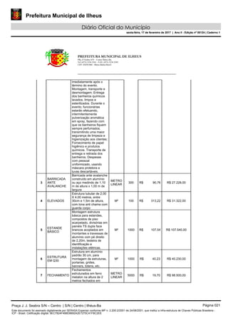 Prefeitura Municipal de Ilheus
Diário Oficial do Município
sexta-feira, 17 de fevereiro de 2017 | Ano II - Edição nº 00124 | Caderno 1
PREFEITURA MUNICIPAL DE ILHEUS
PRç JJ Seabra S/N – Centro Ilhéus-Ba.
Tel.:(073) 3234 3541 - FAX: (073) 3234 3545
CEP: 45650-000 - Ilhéus-Bahia-Brasil
imediatamente após o
término do evento.
Montagem, transporte e
desmontagem; Entrega
dos banheiros químicos
lavados, limpos e
esterilizados. Durante o
evento, funcionárias
estarão efetuando,
intermitentemente
pulverização aromática
em spray, fazendo com
que os banheiros fiquem
sempre perfumados,
transmitindo uma maior
segurança de limpeza e
higienização aos clientes;
Fornecimento de papel
higiênico e produtos
químicos. Transporte de
entrega e retirada dos
banheiros. Despesas
com pessoal
uniformizado, usando
máscara protetora e
luvas descartáveis.
3
BARRICADA
ANTE
AVALANCHE
Barricada ante avalanche
construído em alumínio
ou aço medindo de 1,10
m de altura x 1,00 m de
largura
METRO
LINEAR
300 R$ 90,76 R$ 27.228,00
4 ELEVADOS
Estrutura tubular de 2,00
X 4,00 metros, entre
30cm e 1,5m de altura,
com lona anti chama com
guarda corpo
M² 100 R$ 313,22 R$ 31.322,00
5
ESTANDE
BÁSICO
Montagem estrutura
básica para estandes,
compostos de piso
acarpetado, divisórias em
painéis TS dupla face
brancos acoplados em
montantes e travessas de
alumínio com pé direito
de 2,20m, testeira de
identificação e
instalações elétricas.
M² 1000 R$ 107,54 R$ 107.540,00
6
ESTRUTURA
EM Q30
Estrutura em alumínio
padrão 30 cm, para
montagem de estruturas,
portarias, grides,
banners, totens, etc.
M² 1000 R$ 40,23 R$ 40.230,00
7 FECHAMENTO
Fechamentos
estruturados em ferro
metalon na altura de 2
metros fechados em
METRO
LINEAR
5000 R$ 19,70 R$ 98.500,00
Praça J. J. Seabra S/N – Centro | S/N | Centro | Ilhéus-Ba Página 021
Este documento foi assinado digitalmente por SERASA Experian conforme MP n. 2.200-2/2001 de 24/08/2001, que institui a infra-estrutura de Chaves Públicas Brasileira -
ICP - Brasil. Cetificação diigital: 9EC7824F4B8D8692A2E7275C41FBC2EE
Prefeitura Municipal de Ilheus
Diário Oficial do Município
sexta-feira, 17 de fevereiro de 2017 | Ano II - Edição nº 00124 | Caderno 1
 