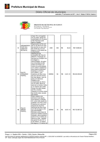 Prefeitura Municipal de Ilheus
Diário Oficial do Município
sexta-feira, 17 de fevereiro de 2017 | Ano II - Edição nº 00124 | Caderno 1
PREFEITURA MUNICIPAL DE ILHEUS
PRç JJ Seabra S/N – Centro Ilhéus-Ba.
Tel.:(073) 3234 3541 - FAX: (073) 3234 3545
CEP: 45650-000 - Ilhéus-Bahia-Brasil
chapa 18 e corrugados
na cor prata, apoios de
sustentação em 45 graus
(mão francesa) para
apoio e fixação.
8
ORGANIZADO
R DE FILA
COM FITA
RETRÁTIL
Organizador de fila com
90 cm de altura em tubo
de alumínio ou aço com
fita retrátil de 5 cm de
largura x 2,00 metros de
comprimento
UND 300 R$ 36,23 R$ 10.869,00
9
PALCO
(PEQUENO
PORTE)
SERVIÇOS DE
LOCAÇÃO DE PALCO
08X07m. Prestação de
serviços em locação com
montagem e
desmontagem, de palco
nas dimensões de 08
metros de frente x 07
metros de profundidade,
com orelha e plataforma
para bateria (praticável
medindo no mínimo
2x1x,050m.), com
cobertura em Box truss,
de duro alumínio forma
de duas águas, piso do
palco em estrutura
metálica com
compensado de 20mm
na cor preta, altura do
solo de no mínimo 1,20m.
e no máximo até 2,00m.
House mix para mesas
de PA e monitor,
medindo no mínimo 4x4m
tipo tenda cada, escada
de acesso.
DIÁRIA 50 R$ 4.441,10 R$ 222.055,00
10
PALCO
(MÉDIO
PORTE)
Palco coberto com
estrutura duas águas,
lona blackout, proteção
UV, ante mofo, tecido de
poliéster com PVC cinza.
Cobertura em estrutura
espacial de alumínio
estrutural tipo Box truss
com 08 de largura e 06
de profundidade.
Montado sobre base de
estrutura metálica tubular
treliçado, altura ajustável
entre 0.10 a 3 metros de
altura do chão, sapatas
de ajuste fino de 0,01 a
0.35 metros, 12 metros
de largura x 10 metros de
DIÁRIA 15 R$ 8.931,15 R$ 133.967,25
Praça J. J. Seabra S/N – Centro | S/N | Centro | Ilhéus-Ba Página 022
Este documento foi assinado digitalmente por SERASA Experian conforme MP n. 2.200-2/2001 de 24/08/2001, que institui a infra-estrutura de Chaves Públicas Brasileira -
ICP - Brasil. Cetificação diigital: 9EC7824F4B8D8692A2E7275C41FBC2EE
Prefeitura Municipal de Ilheus
Diário Oficial do Município
sexta-feira, 17 de fevereiro de 2017 | Ano II - Edição nº 00124 | Caderno 1
 