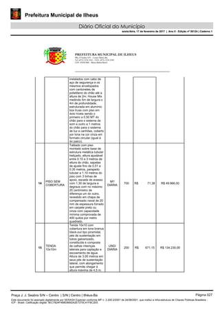 Prefeitura Municipal de Ilheus
Diário Oficial do Município
sexta-feira, 17 de fevereiro de 2017 | Ano II - Edição nº 00124 | Caderno 1
PREFEITURA MUNICIPAL DE ILHEUS
PRç JJ Seabra S/N – Centro Ilhéus-Ba.
Tel.:(073) 3234 3541 - FAX: (073) 3234 3545
CEP: 45650-000 - Ilhéus-Bahia-Brasil
instalados com cabo de
aço de segurança e os
mesmos envelopados
com cantonetes de
polietileno do chão até a
altura de 2m. House Mix
medindo 5m de largura x
4m de profundidade,
estruturada em alumínio
box truss com piso em
dois níveis sendo o
primeiro a 0,50 MT do
chão para o sistema de
som e outro a 1 metros
do chão para o sistema
de luz e canhões, coberto
por lona na cor cinza em
formato circular (igual à
do palco).
14
PISO SEM
COBERTURA
Tablado com piso
montado sobre base de
estrutura metálica tubular
treliçado, altura ajustável
entre 0.10 a 3 metros de
altura do chão, sapatas
de ajuste fino de 0,01 a
0.35 metros, parapeito
tubular a 1,10 metros do
piso com 3 linhas de
apoio, escada de acesso
com 1,30 de largura e
degraus com no máximo
20 centímetro de
diferença um do outro,
revestido em chapa de
compensado naval de 20
mm de espessura forrado
em carpete preto ou
cinza com capacidade
mínima comprovada de
400 quilos por metro
quadrado.
M²/
DIÁRIA
700 R$ 71,38 R$ 49.966,00
15
TENDA
10x10m
Tenda 10x10 com
cobertura em lona branca
black-out tipo piramidal,
pés de sustentação em
tubos galvanizado,
constituída e composta
de calhas inteiriças
laterais para captação e
escoamento de água.
Altura de 3,00 metros em
seus pés de sustentação
lateral, com alongamento
que permite chegar à
altura máxima de 4,5 m.
UND/
DIÁRIA
200 R$ 671,15 R$ 134.230,00
Praça J. J. Seabra S/N – Centro | S/N | Centro | Ilhéus-Ba Página 027
Este documento foi assinado digitalmente por SERASA Experian conforme MP n. 2.200-2/2001 de 24/08/2001, que institui a infra-estrutura de Chaves Públicas Brasileira -
ICP - Brasil. Cetificação diigital: 9EC7824F4B8D8692A2E7275C41FBC2EE
Prefeitura Municipal de Ilheus
Diário Oficial do Município
sexta-feira, 17 de fevereiro de 2017 | Ano II - Edição nº 00124 | Caderno 1
 
