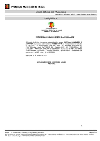 Prefeitura Municipal de Ilheus
Diário Oficial do Município
sexta-feira, 17 de fevereiro de 2017 | Ano II - Edição nº 00124 | Caderno 1
Inexigibilidade
ESTADO DA BAHIA
PREFEITURA MUNICIPAL DE ILHÉUS
GABINETE DO PREFEITO
1
RATIFICAÇÃO, HOMOLOGAÇÃO E ADJUDICAÇÃO
O Prefeito de Ilhéus, no uso de suas atribuições legais, RATIFICA, HOMOLOGA E
ADJUDICA, o processo administrativo nº 000211/2017 da inexigibilidade de licitação
nº 003/2017. A homologação fica em favor da empresa ASSOCIAÇÃO
PROFISSIONAL DAS EMPRESAS DE TRANSPORTE DE PASSAGEIRO DE
ILHÉUS/BA – ATRANSPI, CNPJ Nº 10.402.348/0001-69, no valor de R$ 4.553.187,00
(Quatro Milhões, Quinhentos e Cinquenta e Três Mil, Cento e Oitenta e Sete Reais), de
acordo com o art. 25, inciso I da Lei 8.666/93.
llhéus-BA, 20 de Janeiro de 2017.
MARIO ALEXANDRE CORREA DE SOUSA
PREFEITO
Praça J. J. Seabra S/N – Centro | S/N | Centro | Ilhéus-Ba Página 003
Este documento foi assinado digitalmente por SERASA Experian conforme MP n. 2.200-2/2001 de 24/08/2001, que institui a infra-estrutura de Chaves Públicas Brasileira -
ICP - Brasil. Cetificação diigital: 1CBF995F3B046A2B334D76EB05CAF25B
Prefeitura Municipal de Ilheus
Diário Oficial do Município
sexta-feira, 17 de fevereiro de 2017 | Ano II - Edição nº 00124 | Caderno 1
 