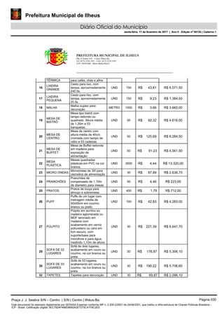 Prefeitura Municipal de Ilheus
Diário Oficial do Município
sexta-feira, 17 de fevereiro de 2017 | Ano II - Edição nº 00124 | Caderno 1
PREFEITURA MUNICIPAL DE ILHEUS
PRç JJ Seabra S/N – Centro Ilhéus-Ba.
Tel.:(073) 3234 3541 - FAX: (073) 3234 3545
CEP: 45650-000 - Ilhéus-Bahia-Brasil
TÉRMICA para cafés, chás e afins
16
LIXEIRA
GRANDE
Cesto para lixo, com
tampa, aproximadamente
240 lts.
UND 150 R$ 43,81 R$ 6.571,50
17
LIXEIRA
PEQUENA
Cesto para lixo, com
tampa, aproximadamente
20 lts.
UND 150 R$ 9,23 R$ 1.384,50
18 MALHA
Malha suplex para
decoração
METRO 1000 R$ 3,66 R$ 3.660,00
19
MESA DE
BISTRÔ
Mesa tipo bistrô com
tampo redondo ou
quadrado. Altura média
de 1,20m e 03
banquetas.
UND 50 R$ 92,32 R$ 4.616,00
20
MESA DE
CENTRO
Mesa de centro com
altura média de 40cm
cromada com tampo de
vidro e 03 cadeiras.
UND 50 R$ 125,69 R$ 6.284,50
21
MESA DE
BUFFET
Mesa de Buffet redonda
em madeira para
exposição de
alimentação
UND 50 R$ 91,23 R$ 4.561,50
22
MESA
PLÁSTICA
Mesas quadradas
plásticas em PVC na cor
branca.
UND 3000 R$ 4,44 R$ 13.320,00
23 MICRO ONDAS
Microondas de 30l para
utensilios de alimentação
UND 30 R$ 87,89 R$ 2.636,70
24 PRANCHÕES
Pranchões de
compensado de 1,10m
de diametro para mesas
UND 50 R$ 4,46 R$ 223,00
25 PRATOS
Pratos de louça para
almoço e sobremesa
UND 400 R$ 1,78 R$ 712,00
26 PUFF
Puffe de um lugar com
metragem média de
50x50cm em courino
branco ou preto.
UND 100 R$ 42,83 R$ 4.283,00
27 PÚLPITO
Púlpito em acrílico ou
madeira aglomerada ou
MDF laminado em
madeira com
acabamento em verniz
poliuretano ou cera em
tom escuro, com
suporte/base para
microfone e para água,
medindo 1,10m de altura.
UND 30 R$ 221,39 R$ 6.641,70
29
SOFÁ DE 02
LUGARES
Sofá de dois lugares,
acabamento em couro ou
courino, na cor branca ou
preta.
UND 30 R$ 176,87 R$ 5.306,10
30
SOFÁ DE 03
LUGARES
Sofá de 03 lugares,
acabamento em couro ou
courino, na cor branca ou
preta.
UND 30 R$ 190,22 R$ 5.706,60
32 TAPETES Tapetes para decoração UND 30 R$ 69,87 R$ 2.096,10
Praça J. J. Seabra S/N – Centro | S/N | Centro | Ilhéus-Ba Página 030
Este documento foi assinado digitalmente por SERASA Experian conforme MP n. 2.200-2/2001 de 24/08/2001, que institui a infra-estrutura de Chaves Públicas Brasileira -
ICP - Brasil. Cetificação diigital: 9EC7824F4B8D8692A2E7275C41FBC2EE
Prefeitura Municipal de Ilheus
Diário Oficial do Município
sexta-feira, 17 de fevereiro de 2017 | Ano II - Edição nº 00124 | Caderno 1
 