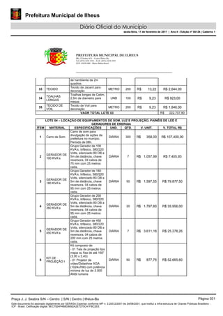 Prefeitura Municipal de Ilheus
Diário Oficial do Município
sexta-feira, 17 de fevereiro de 2017 | Ano II - Edição nº 00124 | Caderno 1
PREFEITURA MUNICIPAL DE ILHEUS
PRç JJ Seabra S/N – Centro Ilhéus-Ba.
Tel.:(073) 3234 3541 - FAX: (073) 3234 3545
CEP: 45650-000 - Ilhéus-Bahia-Brasil
de hambiente de 2m
quadros
33 TECIDO
Tecido de Jacard para
decoração
METRO 200 R$ 13,22 R$ 2.644,00
34
TOALHAS
LONGAS
Toalhas longas de Cetim,
2,5m de diametro para
mesas
UND 100 R$ 9,23 R$ 923,00
35
TECIDO DE
VOIL
Tecido de Voil para
decoração
METRO 200 R$ 9,23 R$ 1.846,00
VAOR TOTAL LOTE 03 R$ 222.707,90
LOTE 04 – LOCAÇÃO DE EQUIPAMENTOS DE SOM, LUZ E PROJEÇÃO, PAINÉIS DE LED E
GERADORES DE ENERGIA
ITEM MATERIAL ESPECIFICAÇÕES UND. QTD. V. UNIT. V. TOTAL R$
1 Carro de Som
Carro de som para
divulgação de ações da
prefeitura no munípio.
Período de 08h.
DIÁRIA 300 R$ 358,00 R$ 107.400,00
2
GERADOR DE
100 KVA’s
Grupo Gerador de 100
KVA’s, trifásico, 380/220
Volts, silenciado 80 DB a
5m de distância, chave
reversora, 04 cabos de
75 mm com 25 metros
cada.
DIÁRIA 7 R$ 1.057,99 R$ 7.405,93
3
GERADOR DE
180 KVA’s
Grupo Gerador de 180
KVA’s, trifásico, 380/220
Volts, silenciado 80 DB a
5m de distância, chave
reversora, 04 cabos de
95 mm com 25 metros
cada.
DIÁRIA 50 R$ 1.597,55 R$ 79.877,50
4
GERADOR DE
260 KVA’s
Grupo Gerador de 260
KVA’s, trifásico, 380/220
Volts, silenciado 80 DB a
5m de distância, chave
reversora, 04 cabos de
95 mm com 25 metros
cada.
DIÁRIA 20 R$ 1.797,80 R$ 35.956,00
5
GERADOR DE
450 KVA’s
Grupo Gerador de 450
KVA’s, trifásico, 380/220
Volts, silenciado 80 DB a
5m de distância, chave
reversora, 04 cabos de
200 mm com 25 metros
cada.
DIÁRIA 7 R$ 3.611,18 R$ 25.278,26
6
KIT DE
PROJEÇÃO I
Kit composto de:
DIÁRIA 60 R$ 877,76 R$ 52.665,60
- 01 Tela de projeção tipo
mapa ou fixa de até 150”
(3,00 x 2,40)
- 01 Projetor de
vídeo/Datashow XGA
(1024x768) com potência
mínima de luz de 3.000
ANSI lumens
Praça J. J. Seabra S/N – Centro | S/N | Centro | Ilhéus-Ba Página 031
Este documento foi assinado digitalmente por SERASA Experian conforme MP n. 2.200-2/2001 de 24/08/2001, que institui a infra-estrutura de Chaves Públicas Brasileira -
ICP - Brasil. Cetificação diigital: 9EC7824F4B8D8692A2E7275C41FBC2EE
Prefeitura Municipal de Ilheus
Diário Oficial do Município
sexta-feira, 17 de fevereiro de 2017 | Ano II - Edição nº 00124 | Caderno 1
 